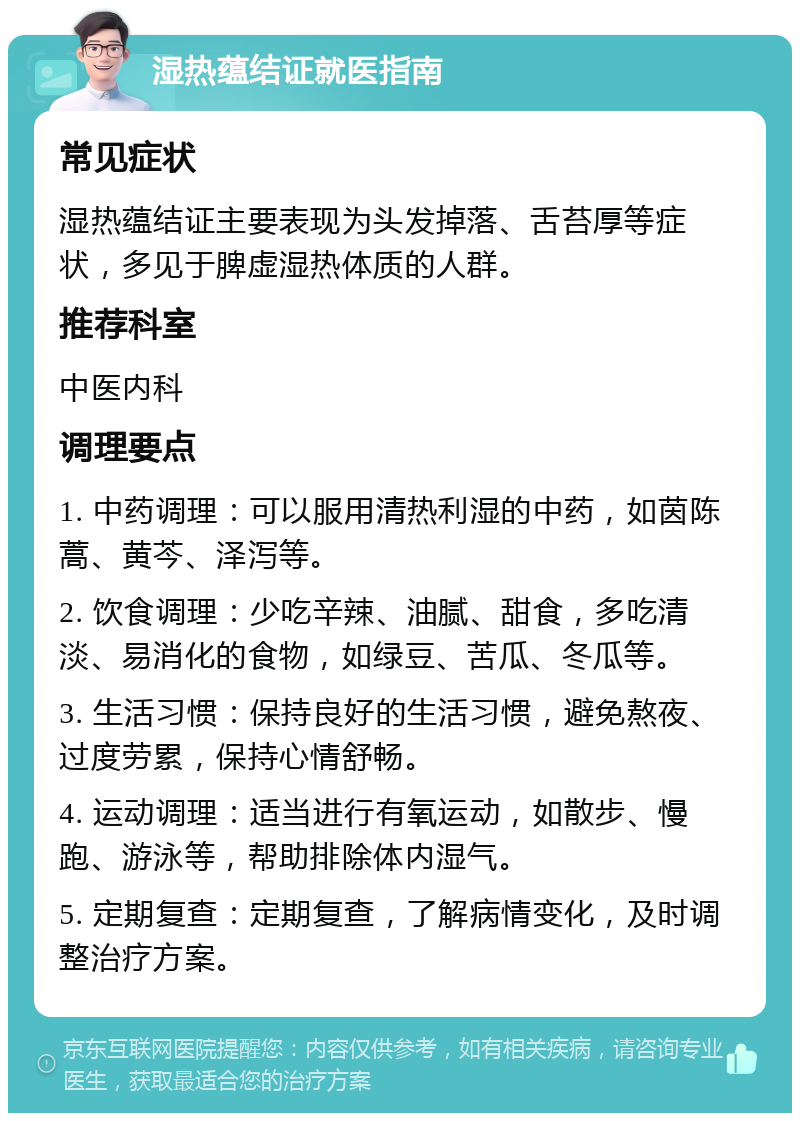 湿热蕴结证就医指南 常见症状 湿热蕴结证主要表现为头发掉落、舌苔厚等症状，多见于脾虚湿热体质的人群。 推荐科室 中医内科 调理要点 1. 中药调理：可以服用清热利湿的中药，如茵陈蒿、黄芩、泽泻等。 2. 饮食调理：少吃辛辣、油腻、甜食，多吃清淡、易消化的食物，如绿豆、苦瓜、冬瓜等。 3. 生活习惯：保持良好的生活习惯，避免熬夜、过度劳累，保持心情舒畅。 4. 运动调理：适当进行有氧运动，如散步、慢跑、游泳等，帮助排除体内湿气。 5. 定期复查：定期复查，了解病情变化，及时调整治疗方案。