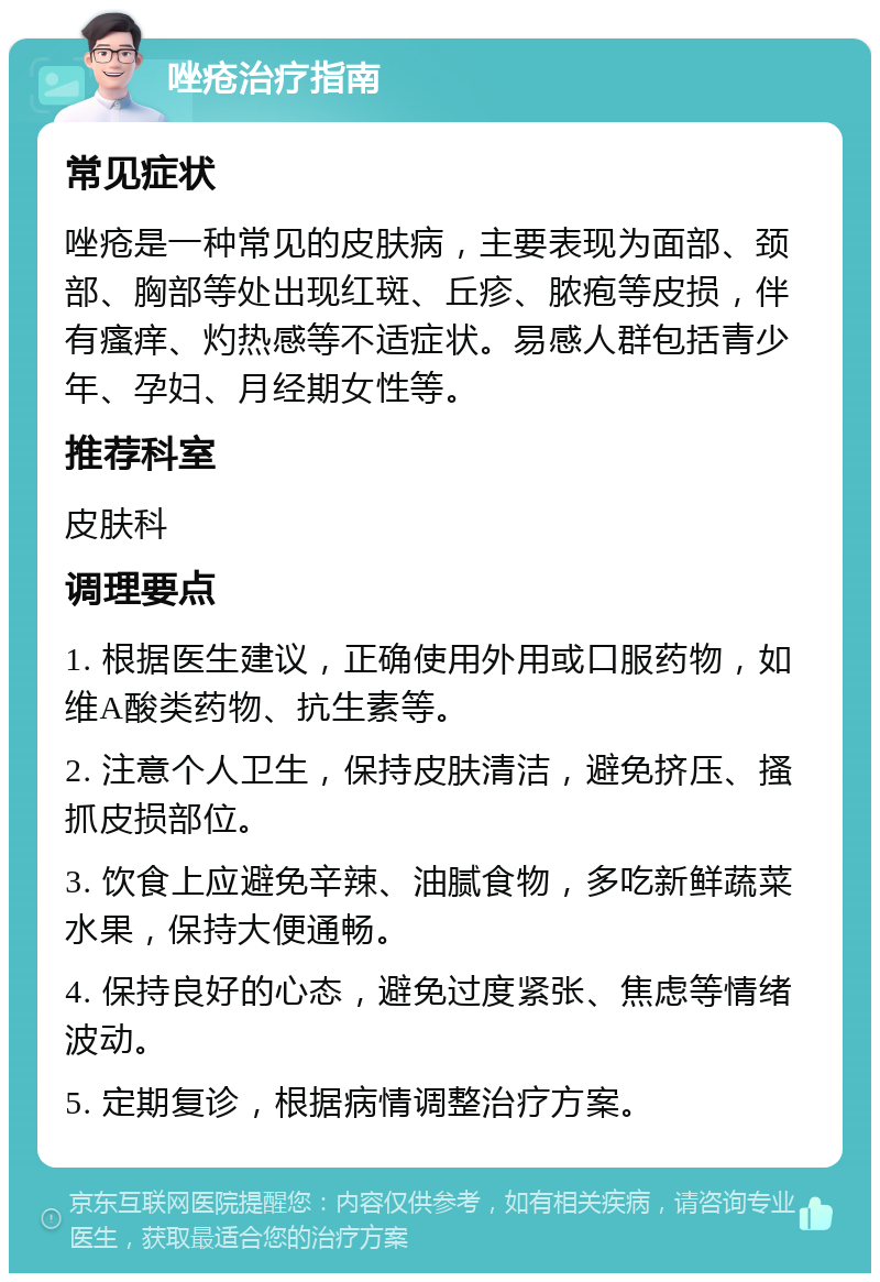 唑疮治疗指南 常见症状 唑疮是一种常见的皮肤病，主要表现为面部、颈部、胸部等处出现红斑、丘疹、脓疱等皮损，伴有瘙痒、灼热感等不适症状。易感人群包括青少年、孕妇、月经期女性等。 推荐科室 皮肤科 调理要点 1. 根据医生建议，正确使用外用或口服药物，如维A酸类药物、抗生素等。 2. 注意个人卫生，保持皮肤清洁，避免挤压、搔抓皮损部位。 3. 饮食上应避免辛辣、油腻食物，多吃新鲜蔬菜水果，保持大便通畅。 4. 保持良好的心态，避免过度紧张、焦虑等情绪波动。 5. 定期复诊，根据病情调整治疗方案。