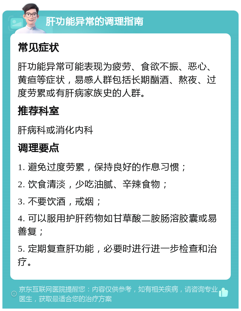 肝功能异常的调理指南 常见症状 肝功能异常可能表现为疲劳、食欲不振、恶心、黄疸等症状，易感人群包括长期酗酒、熬夜、过度劳累或有肝病家族史的人群。 推荐科室 肝病科或消化内科 调理要点 1. 避免过度劳累，保持良好的作息习惯； 2. 饮食清淡，少吃油腻、辛辣食物； 3. 不要饮酒，戒烟； 4. 可以服用护肝药物如甘草酸二胺肠溶胶囊或易善复； 5. 定期复查肝功能，必要时进行进一步检查和治疗。