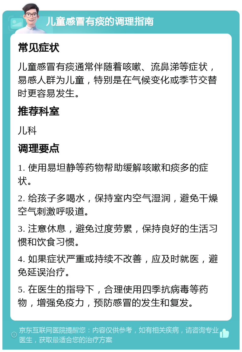 儿童感冒有痰的调理指南 常见症状 儿童感冒有痰通常伴随着咳嗽、流鼻涕等症状，易感人群为儿童，特别是在气候变化或季节交替时更容易发生。 推荐科室 儿科 调理要点 1. 使用易坦静等药物帮助缓解咳嗽和痰多的症状。 2. 给孩子多喝水，保持室内空气湿润，避免干燥空气刺激呼吸道。 3. 注意休息，避免过度劳累，保持良好的生活习惯和饮食习惯。 4. 如果症状严重或持续不改善，应及时就医，避免延误治疗。 5. 在医生的指导下，合理使用四季抗病毒等药物，增强免疫力，预防感冒的发生和复发。