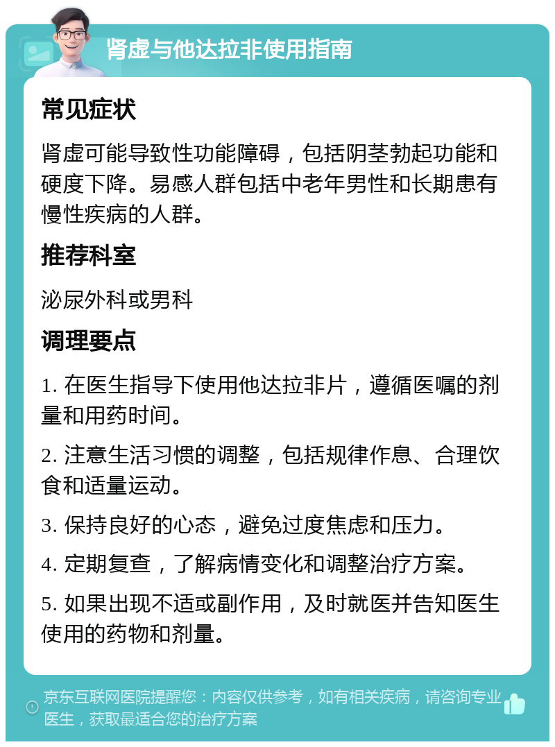 肾虚与他达拉非使用指南 常见症状 肾虚可能导致性功能障碍，包括阴茎勃起功能和硬度下降。易感人群包括中老年男性和长期患有慢性疾病的人群。 推荐科室 泌尿外科或男科 调理要点 1. 在医生指导下使用他达拉非片，遵循医嘱的剂量和用药时间。 2. 注意生活习惯的调整，包括规律作息、合理饮食和适量运动。 3. 保持良好的心态，避免过度焦虑和压力。 4. 定期复查，了解病情变化和调整治疗方案。 5. 如果出现不适或副作用，及时就医并告知医生使用的药物和剂量。