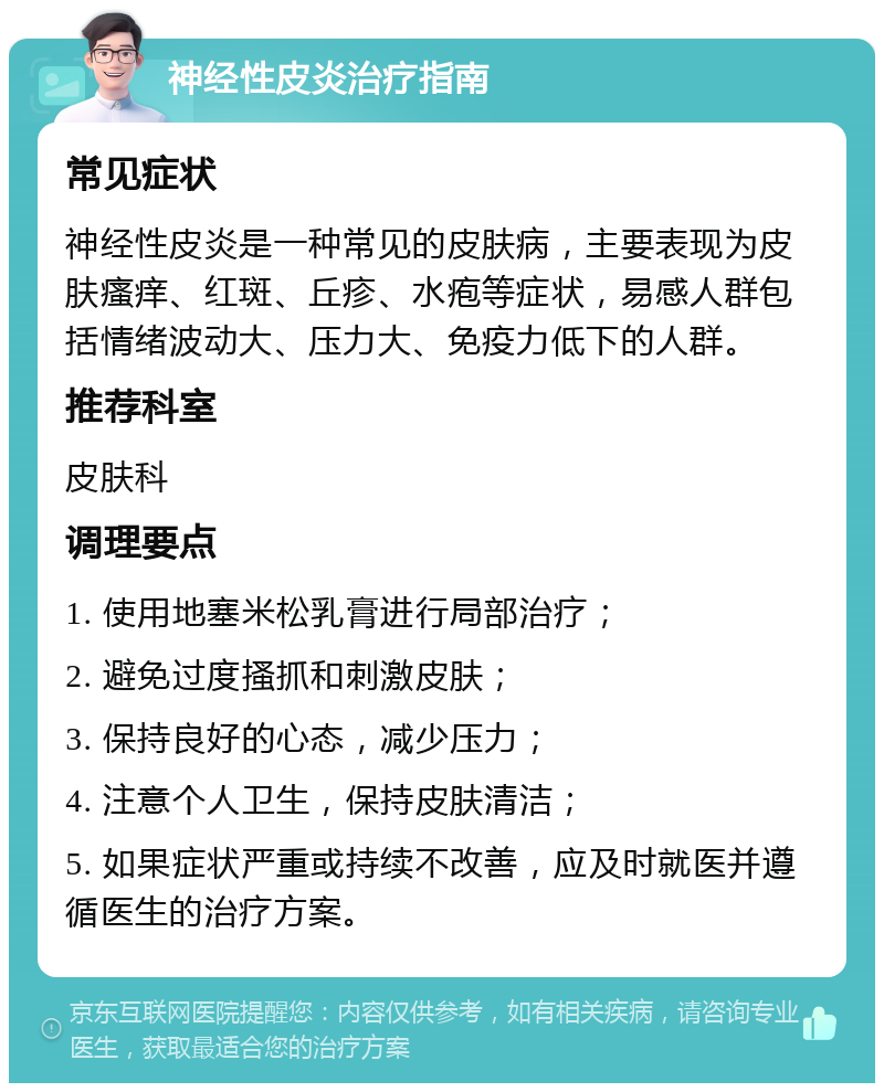 神经性皮炎治疗指南 常见症状 神经性皮炎是一种常见的皮肤病，主要表现为皮肤瘙痒、红斑、丘疹、水疱等症状，易感人群包括情绪波动大、压力大、免疫力低下的人群。 推荐科室 皮肤科 调理要点 1. 使用地塞米松乳膏进行局部治疗； 2. 避免过度搔抓和刺激皮肤； 3. 保持良好的心态，减少压力； 4. 注意个人卫生，保持皮肤清洁； 5. 如果症状严重或持续不改善，应及时就医并遵循医生的治疗方案。