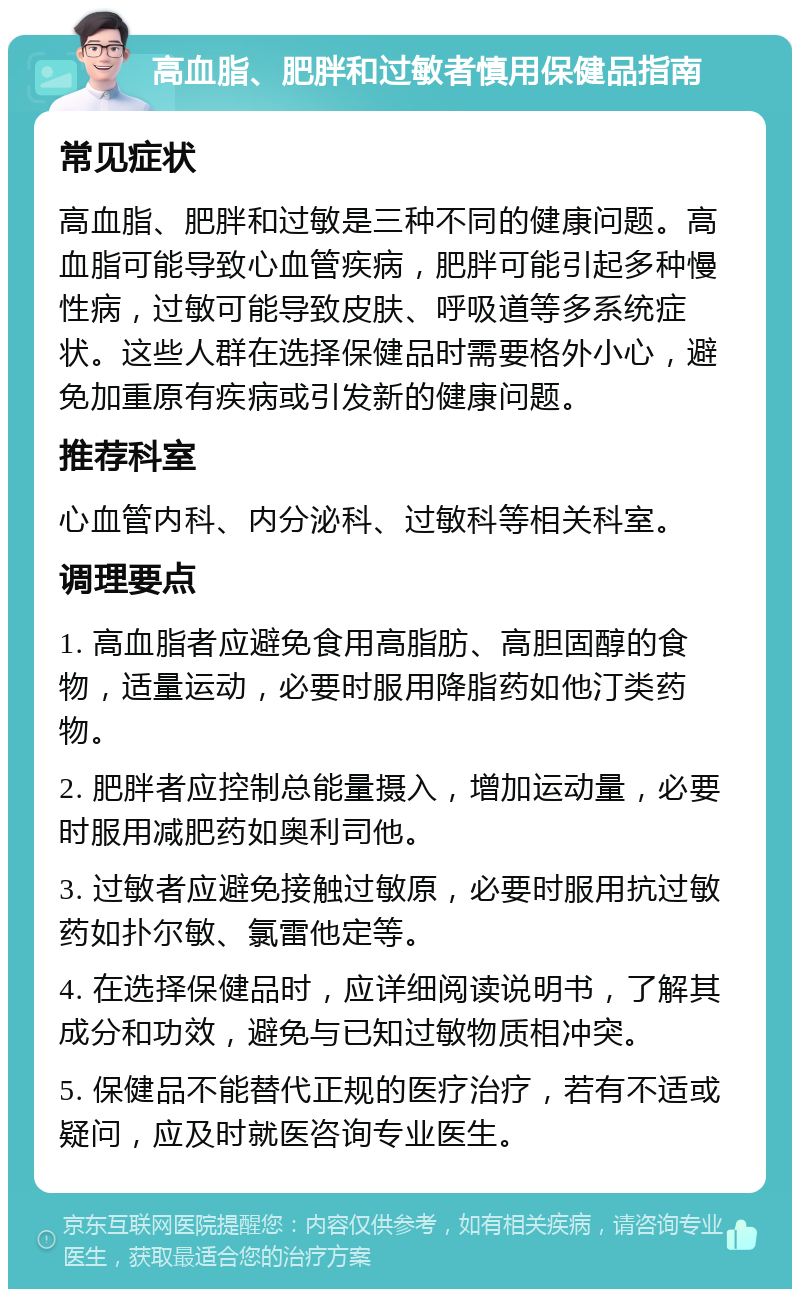 高血脂、肥胖和过敏者慎用保健品指南 常见症状 高血脂、肥胖和过敏是三种不同的健康问题。高血脂可能导致心血管疾病，肥胖可能引起多种慢性病，过敏可能导致皮肤、呼吸道等多系统症状。这些人群在选择保健品时需要格外小心，避免加重原有疾病或引发新的健康问题。 推荐科室 心血管内科、内分泌科、过敏科等相关科室。 调理要点 1. 高血脂者应避免食用高脂肪、高胆固醇的食物，适量运动，必要时服用降脂药如他汀类药物。 2. 肥胖者应控制总能量摄入，增加运动量，必要时服用减肥药如奥利司他。 3. 过敏者应避免接触过敏原，必要时服用抗过敏药如扑尔敏、氯雷他定等。 4. 在选择保健品时，应详细阅读说明书，了解其成分和功效，避免与已知过敏物质相冲突。 5. 保健品不能替代正规的医疗治疗，若有不适或疑问，应及时就医咨询专业医生。