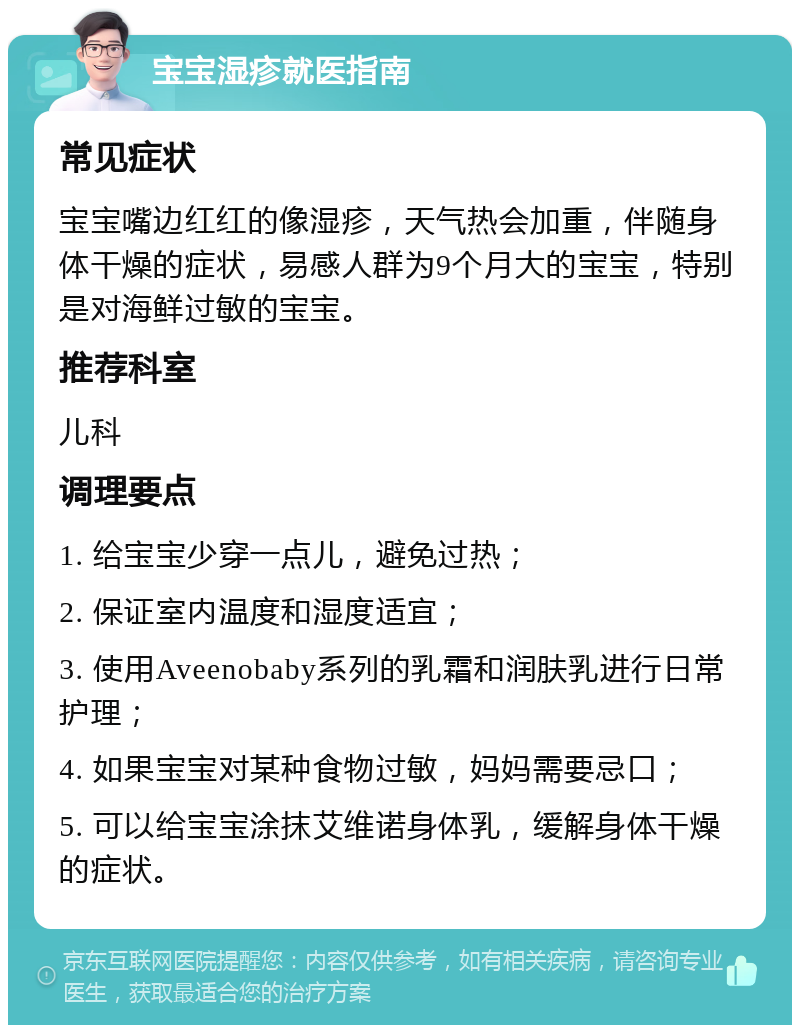 宝宝湿疹就医指南 常见症状 宝宝嘴边红红的像湿疹，天气热会加重，伴随身体干燥的症状，易感人群为9个月大的宝宝，特别是对海鲜过敏的宝宝。 推荐科室 儿科 调理要点 1. 给宝宝少穿一点儿，避免过热； 2. 保证室内温度和湿度适宜； 3. 使用Aveenobaby系列的乳霜和润肤乳进行日常护理； 4. 如果宝宝对某种食物过敏，妈妈需要忌口； 5. 可以给宝宝涂抹艾维诺身体乳，缓解身体干燥的症状。