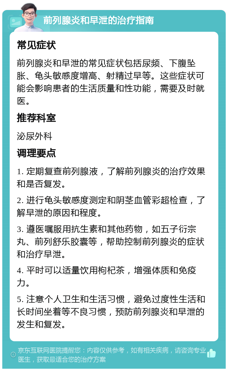 前列腺炎和早泄的治疗指南 常见症状 前列腺炎和早泄的常见症状包括尿频、下腹坠胀、龟头敏感度增高、射精过早等。这些症状可能会影响患者的生活质量和性功能，需要及时就医。 推荐科室 泌尿外科 调理要点 1. 定期复查前列腺液，了解前列腺炎的治疗效果和是否复发。 2. 进行龟头敏感度测定和阴茎血管彩超检查，了解早泄的原因和程度。 3. 遵医嘱服用抗生素和其他药物，如五子衍宗丸、前列舒乐胶囊等，帮助控制前列腺炎的症状和治疗早泄。 4. 平时可以适量饮用枸杞茶，增强体质和免疫力。 5. 注意个人卫生和生活习惯，避免过度性生活和长时间坐着等不良习惯，预防前列腺炎和早泄的发生和复发。