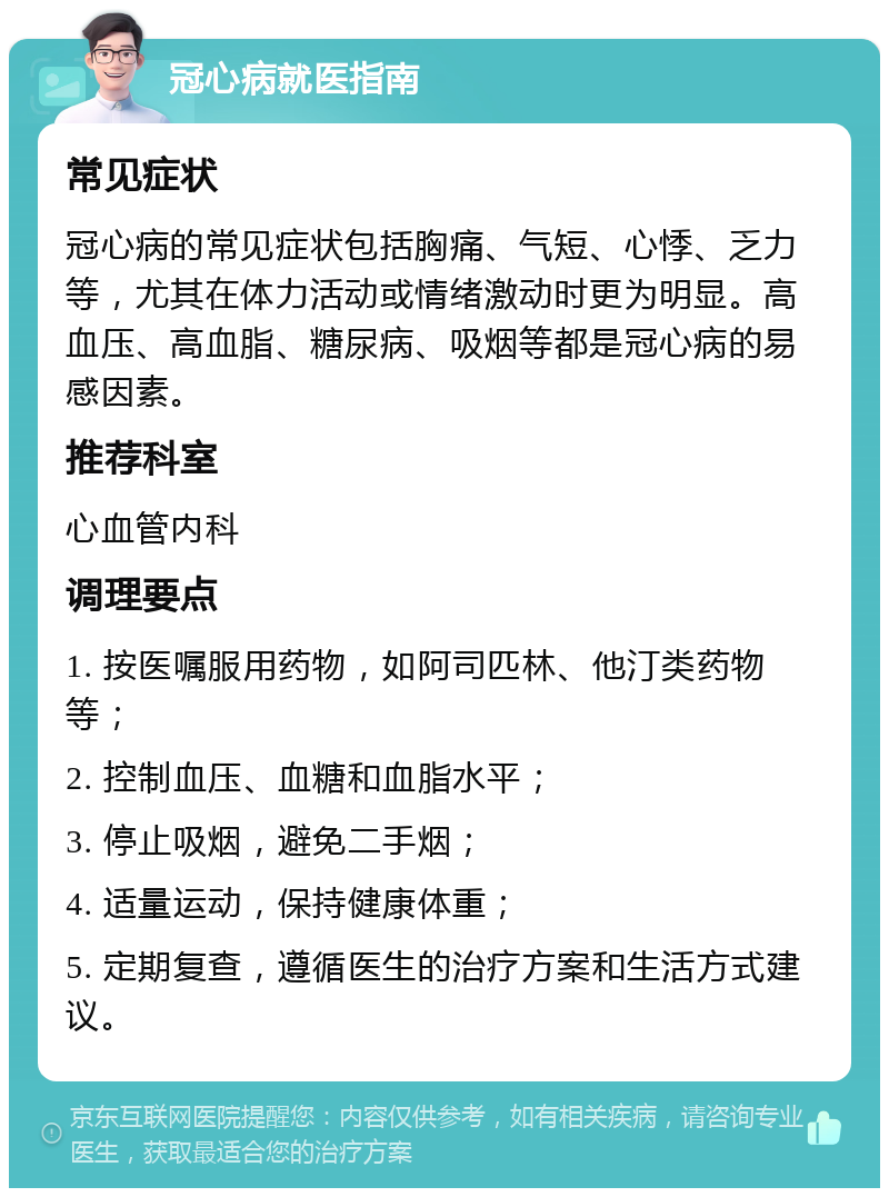 冠心病就医指南 常见症状 冠心病的常见症状包括胸痛、气短、心悸、乏力等，尤其在体力活动或情绪激动时更为明显。高血压、高血脂、糖尿病、吸烟等都是冠心病的易感因素。 推荐科室 心血管内科 调理要点 1. 按医嘱服用药物，如阿司匹林、他汀类药物等； 2. 控制血压、血糖和血脂水平； 3. 停止吸烟，避免二手烟； 4. 适量运动，保持健康体重； 5. 定期复查，遵循医生的治疗方案和生活方式建议。