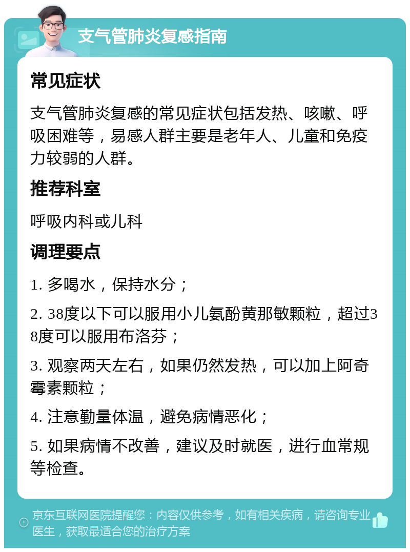 支气管肺炎复感指南 常见症状 支气管肺炎复感的常见症状包括发热、咳嗽、呼吸困难等，易感人群主要是老年人、儿童和免疫力较弱的人群。 推荐科室 呼吸内科或儿科 调理要点 1. 多喝水，保持水分； 2. 38度以下可以服用小儿氨酚黄那敏颗粒，超过38度可以服用布洛芬； 3. 观察两天左右，如果仍然发热，可以加上阿奇霉素颗粒； 4. 注意勤量体温，避免病情恶化； 5. 如果病情不改善，建议及时就医，进行血常规等检查。