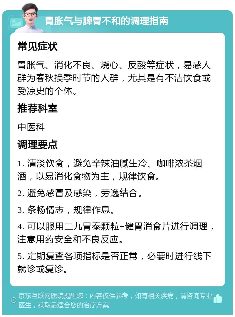 胃胀气与脾胃不和的调理指南 常见症状 胃胀气、消化不良、烧心、反酸等症状，易感人群为春秋换季时节的人群，尤其是有不洁饮食或受凉史的个体。 推荐科室 中医科 调理要点 1. 清淡饮食，避免辛辣油腻生冷、咖啡浓茶烟酒，以易消化食物为主，规律饮食。 2. 避免感冒及感染，劳逸结合。 3. 条畅情志，规律作息。 4. 可以服用三九胃泰颗粒+健胃消食片进行调理，注意用药安全和不良反应。 5. 定期复查各项指标是否正常，必要时进行线下就诊或复诊。