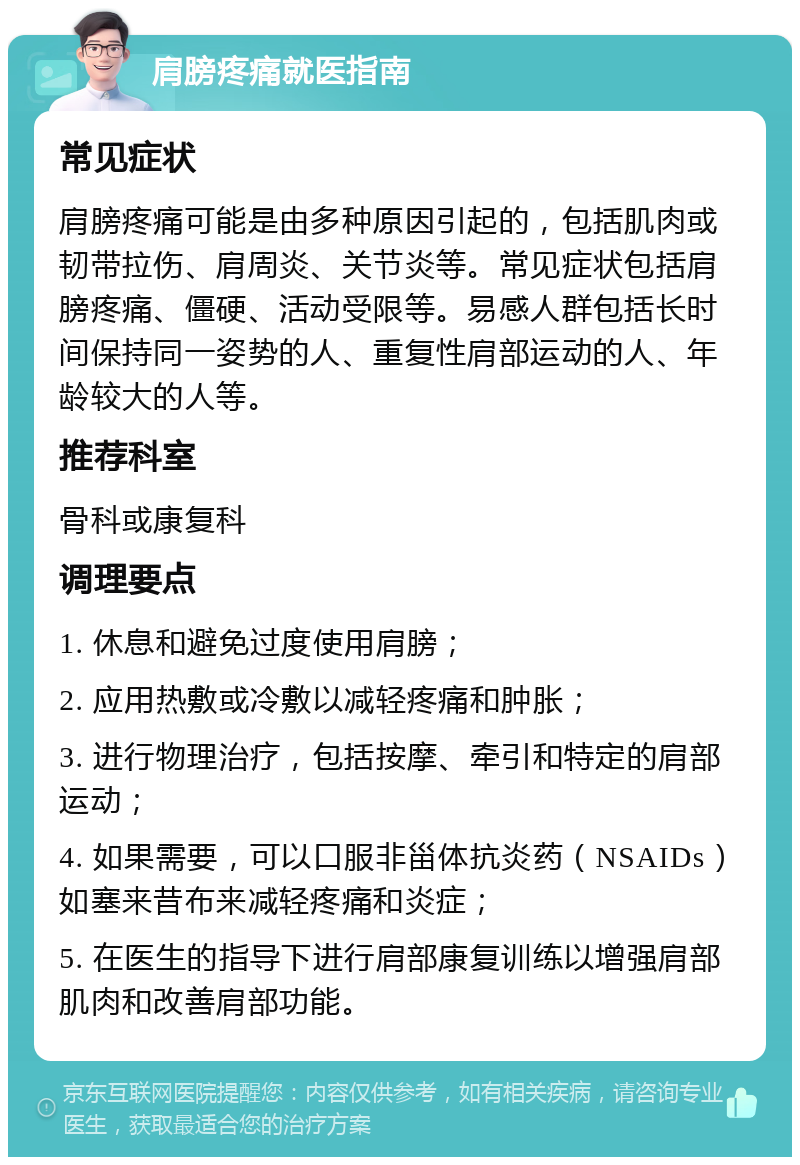 肩膀疼痛就医指南 常见症状 肩膀疼痛可能是由多种原因引起的，包括肌肉或韧带拉伤、肩周炎、关节炎等。常见症状包括肩膀疼痛、僵硬、活动受限等。易感人群包括长时间保持同一姿势的人、重复性肩部运动的人、年龄较大的人等。 推荐科室 骨科或康复科 调理要点 1. 休息和避免过度使用肩膀； 2. 应用热敷或冷敷以减轻疼痛和肿胀； 3. 进行物理治疗，包括按摩、牵引和特定的肩部运动； 4. 如果需要，可以口服非甾体抗炎药（NSAIDs）如塞来昔布来减轻疼痛和炎症； 5. 在医生的指导下进行肩部康复训练以增强肩部肌肉和改善肩部功能。