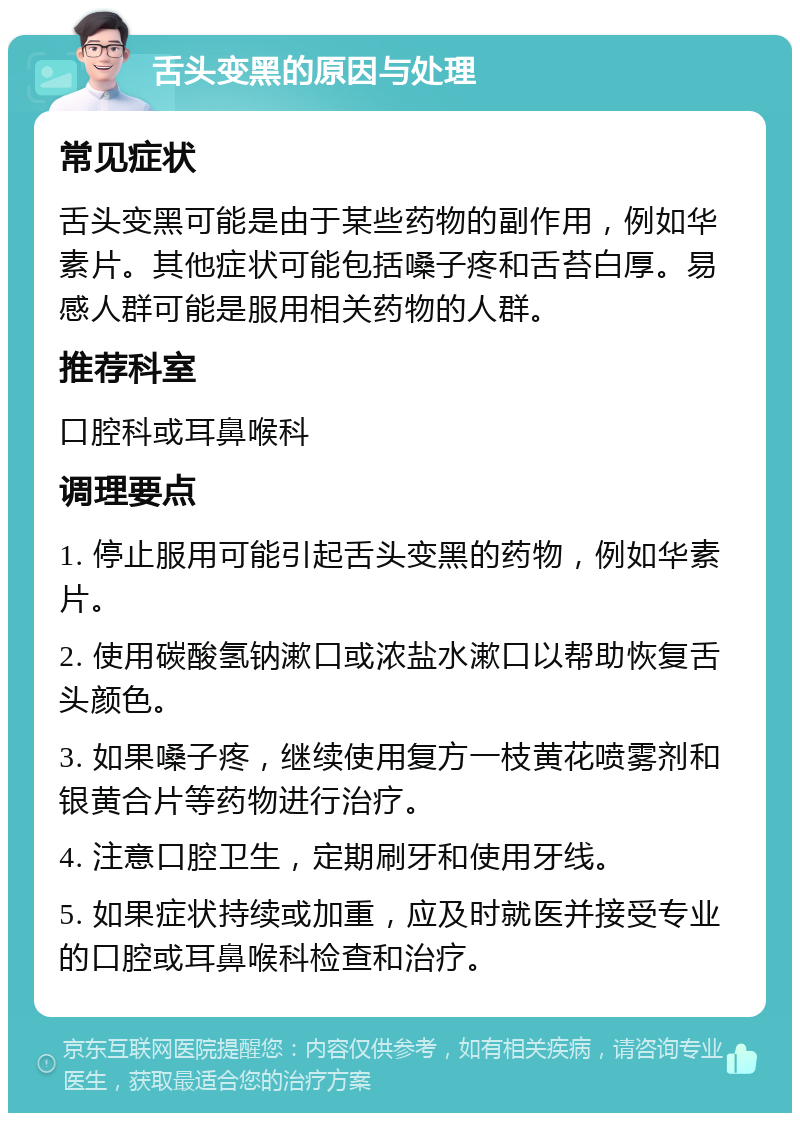 舌头变黑的原因与处理 常见症状 舌头变黑可能是由于某些药物的副作用，例如华素片。其他症状可能包括嗓子疼和舌苔白厚。易感人群可能是服用相关药物的人群。 推荐科室 口腔科或耳鼻喉科 调理要点 1. 停止服用可能引起舌头变黑的药物，例如华素片。 2. 使用碳酸氢钠漱口或浓盐水漱口以帮助恢复舌头颜色。 3. 如果嗓子疼，继续使用复方一枝黄花喷雾剂和银黄合片等药物进行治疗。 4. 注意口腔卫生，定期刷牙和使用牙线。 5. 如果症状持续或加重，应及时就医并接受专业的口腔或耳鼻喉科检查和治疗。