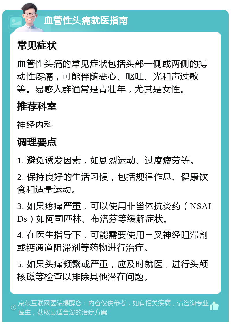 血管性头痛就医指南 常见症状 血管性头痛的常见症状包括头部一侧或两侧的搏动性疼痛，可能伴随恶心、呕吐、光和声过敏等。易感人群通常是青壮年，尤其是女性。 推荐科室 神经内科 调理要点 1. 避免诱发因素，如剧烈运动、过度疲劳等。 2. 保持良好的生活习惯，包括规律作息、健康饮食和适量运动。 3. 如果疼痛严重，可以使用非甾体抗炎药（NSAIDs）如阿司匹林、布洛芬等缓解症状。 4. 在医生指导下，可能需要使用三叉神经阻滞剂或钙通道阻滞剂等药物进行治疗。 5. 如果头痛频繁或严重，应及时就医，进行头颅核磁等检查以排除其他潜在问题。