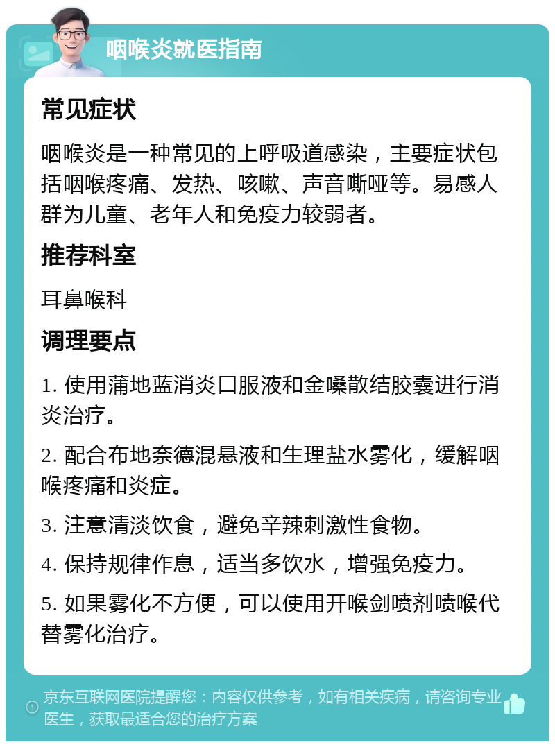 咽喉炎就医指南 常见症状 咽喉炎是一种常见的上呼吸道感染，主要症状包括咽喉疼痛、发热、咳嗽、声音嘶哑等。易感人群为儿童、老年人和免疫力较弱者。 推荐科室 耳鼻喉科 调理要点 1. 使用蒲地蓝消炎口服液和金嗓散结胶囊进行消炎治疗。 2. 配合布地奈德混悬液和生理盐水雾化，缓解咽喉疼痛和炎症。 3. 注意清淡饮食，避免辛辣刺激性食物。 4. 保持规律作息，适当多饮水，增强免疫力。 5. 如果雾化不方便，可以使用开喉剑喷剂喷喉代替雾化治疗。