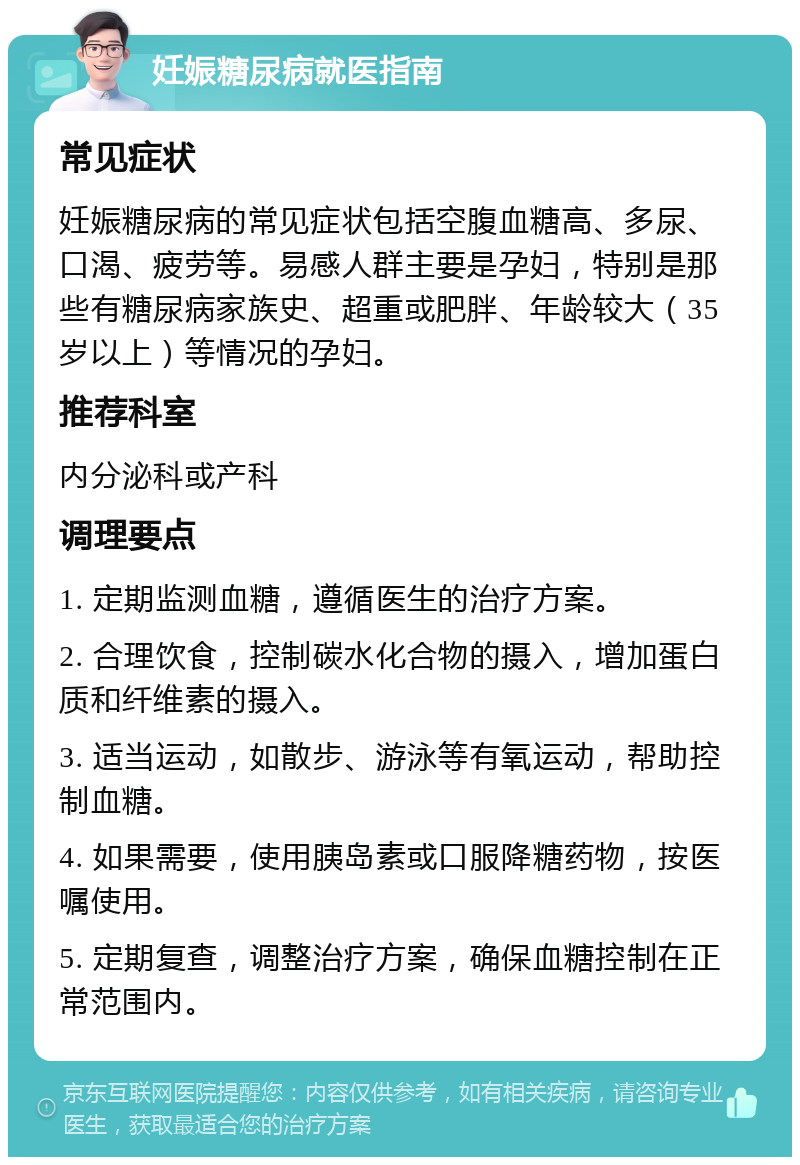 妊娠糖尿病就医指南 常见症状 妊娠糖尿病的常见症状包括空腹血糖高、多尿、口渴、疲劳等。易感人群主要是孕妇，特别是那些有糖尿病家族史、超重或肥胖、年龄较大（35岁以上）等情况的孕妇。 推荐科室 内分泌科或产科 调理要点 1. 定期监测血糖，遵循医生的治疗方案。 2. 合理饮食，控制碳水化合物的摄入，增加蛋白质和纤维素的摄入。 3. 适当运动，如散步、游泳等有氧运动，帮助控制血糖。 4. 如果需要，使用胰岛素或口服降糖药物，按医嘱使用。 5. 定期复查，调整治疗方案，确保血糖控制在正常范围内。