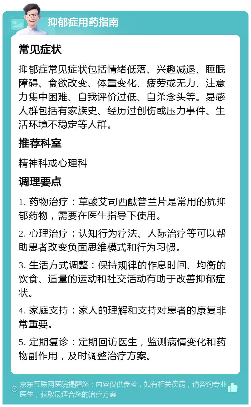 抑郁症用药指南 常见症状 抑郁症常见症状包括情绪低落、兴趣减退、睡眠障碍、食欲改变、体重变化、疲劳或无力、注意力集中困难、自我评价过低、自杀念头等。易感人群包括有家族史、经历过创伤或压力事件、生活环境不稳定等人群。 推荐科室 精神科或心理科 调理要点 1. 药物治疗：草酸艾司西酞普兰片是常用的抗抑郁药物，需要在医生指导下使用。 2. 心理治疗：认知行为疗法、人际治疗等可以帮助患者改变负面思维模式和行为习惯。 3. 生活方式调整：保持规律的作息时间、均衡的饮食、适量的运动和社交活动有助于改善抑郁症状。 4. 家庭支持：家人的理解和支持对患者的康复非常重要。 5. 定期复诊：定期回访医生，监测病情变化和药物副作用，及时调整治疗方案。