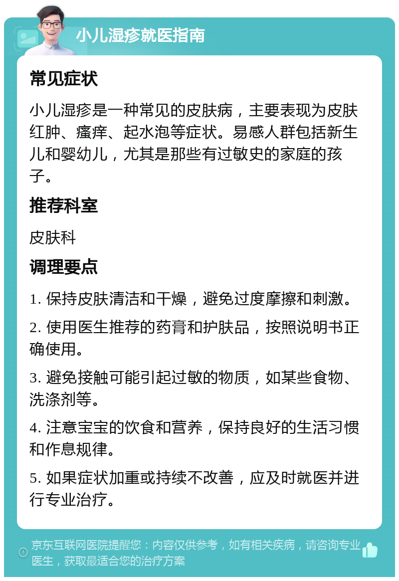 小儿湿疹就医指南 常见症状 小儿湿疹是一种常见的皮肤病，主要表现为皮肤红肿、瘙痒、起水泡等症状。易感人群包括新生儿和婴幼儿，尤其是那些有过敏史的家庭的孩子。 推荐科室 皮肤科 调理要点 1. 保持皮肤清洁和干燥，避免过度摩擦和刺激。 2. 使用医生推荐的药膏和护肤品，按照说明书正确使用。 3. 避免接触可能引起过敏的物质，如某些食物、洗涤剂等。 4. 注意宝宝的饮食和营养，保持良好的生活习惯和作息规律。 5. 如果症状加重或持续不改善，应及时就医并进行专业治疗。