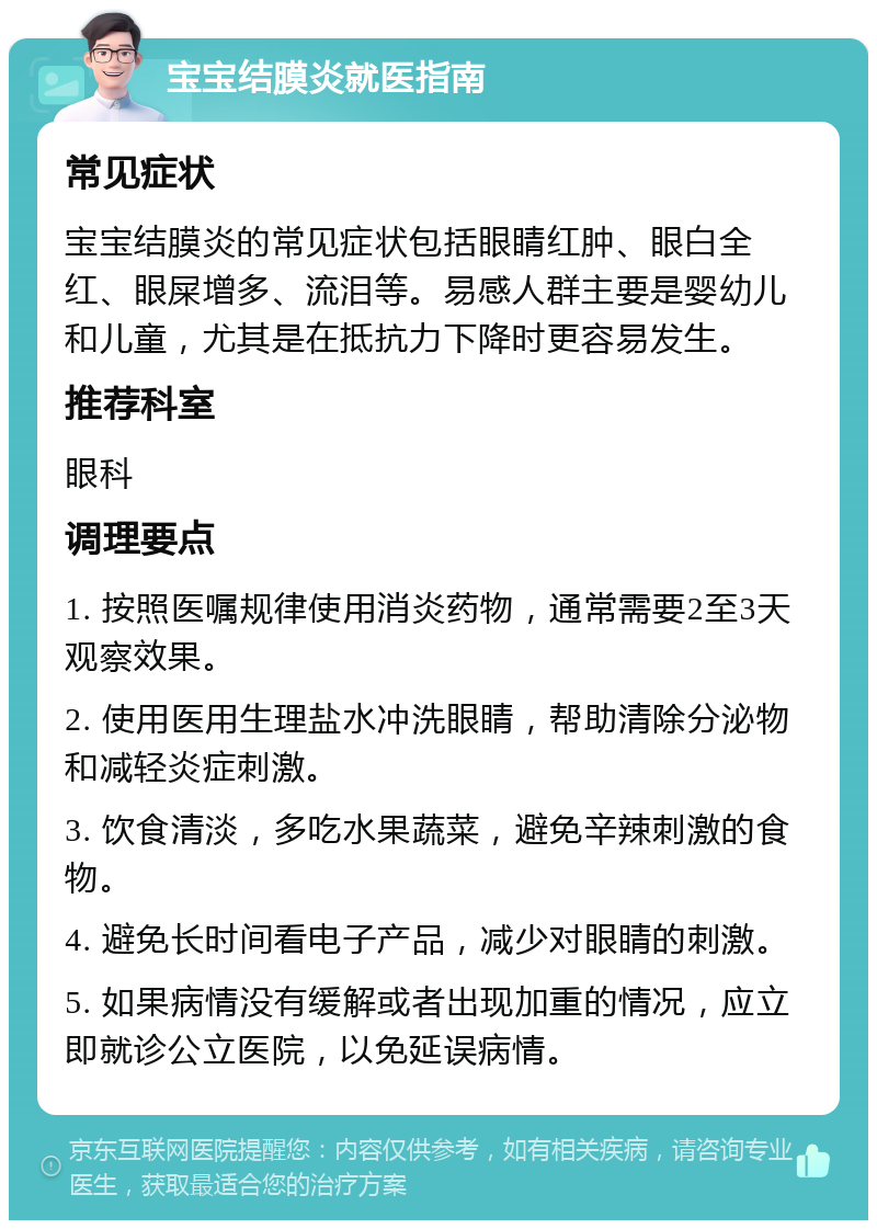 宝宝结膜炎就医指南 常见症状 宝宝结膜炎的常见症状包括眼睛红肿、眼白全红、眼屎增多、流泪等。易感人群主要是婴幼儿和儿童，尤其是在抵抗力下降时更容易发生。 推荐科室 眼科 调理要点 1. 按照医嘱规律使用消炎药物，通常需要2至3天观察效果。 2. 使用医用生理盐水冲洗眼睛，帮助清除分泌物和减轻炎症刺激。 3. 饮食清淡，多吃水果蔬菜，避免辛辣刺激的食物。 4. 避免长时间看电子产品，减少对眼睛的刺激。 5. 如果病情没有缓解或者出现加重的情况，应立即就诊公立医院，以免延误病情。