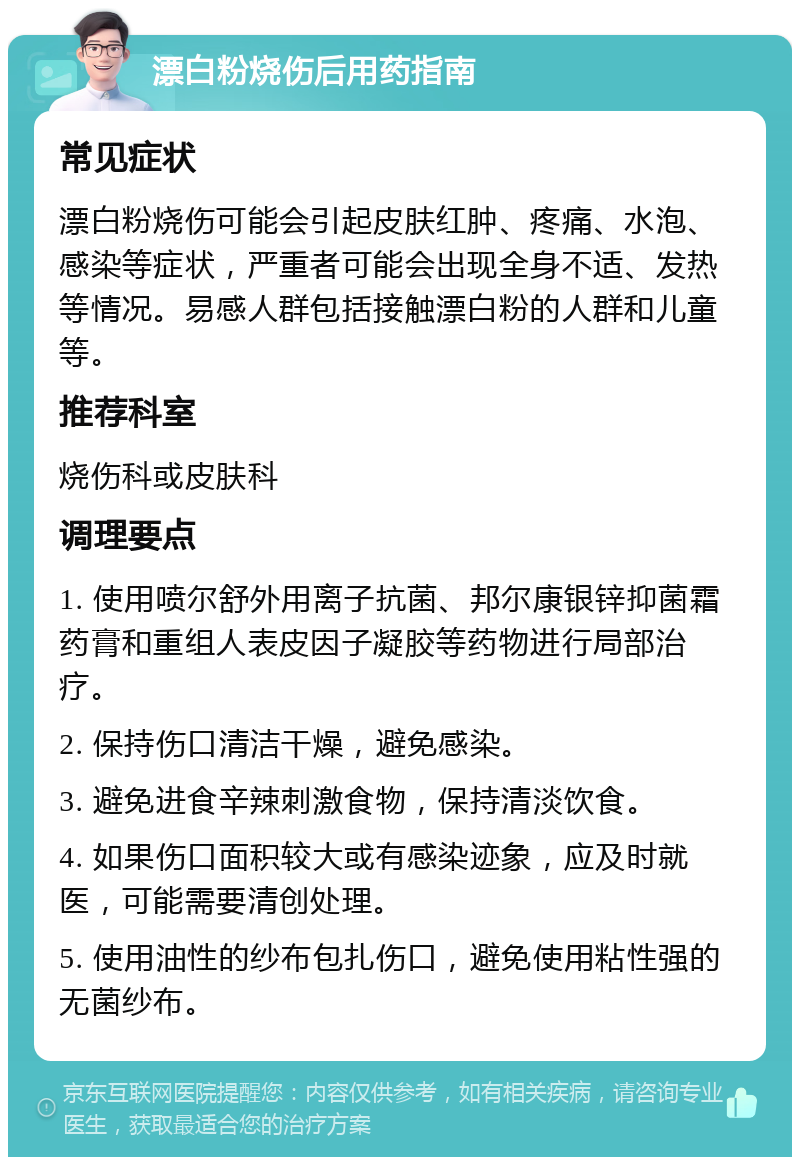 漂白粉烧伤后用药指南 常见症状 漂白粉烧伤可能会引起皮肤红肿、疼痛、水泡、感染等症状，严重者可能会出现全身不适、发热等情况。易感人群包括接触漂白粉的人群和儿童等。 推荐科室 烧伤科或皮肤科 调理要点 1. 使用喷尔舒外用离子抗菌、邦尔康银锌抑菌霜药膏和重组人表皮因子凝胶等药物进行局部治疗。 2. 保持伤口清洁干燥，避免感染。 3. 避免进食辛辣刺激食物，保持清淡饮食。 4. 如果伤口面积较大或有感染迹象，应及时就医，可能需要清创处理。 5. 使用油性的纱布包扎伤口，避免使用粘性强的无菌纱布。