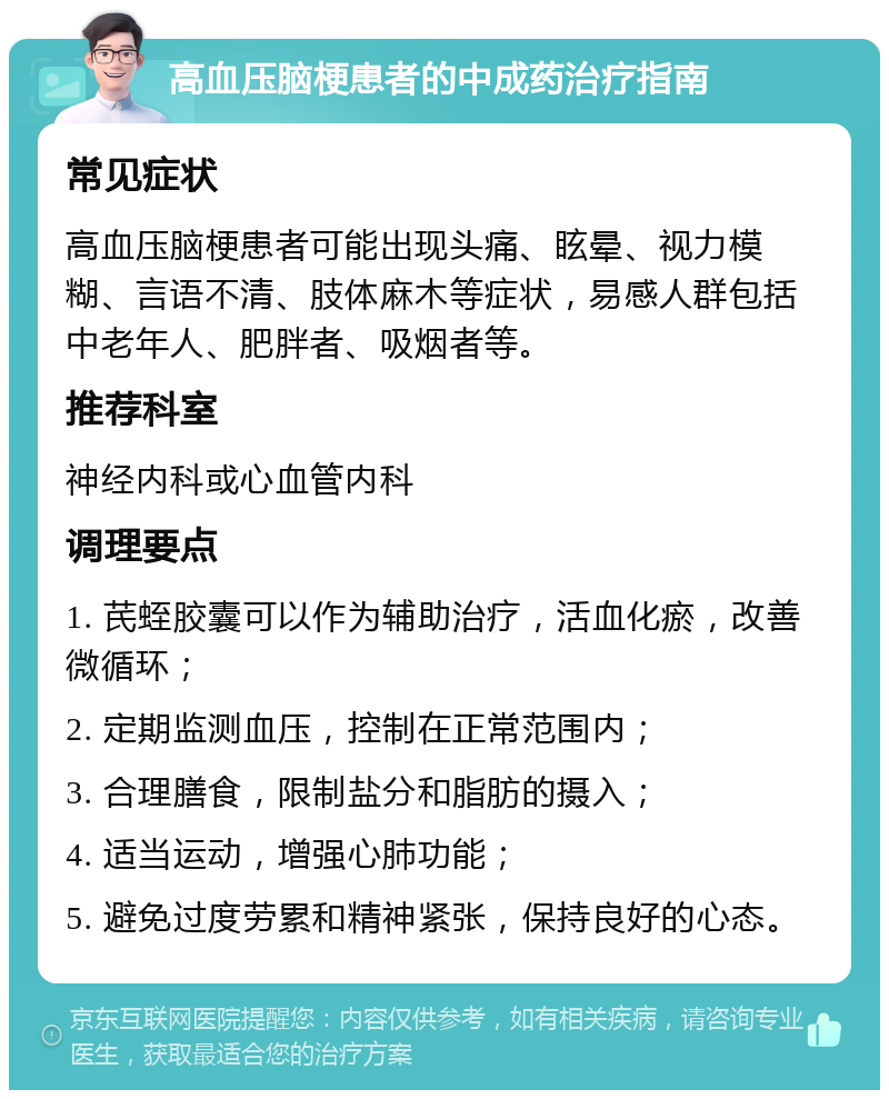 高血压脑梗患者的中成药治疗指南 常见症状 高血压脑梗患者可能出现头痛、眩晕、视力模糊、言语不清、肢体麻木等症状，易感人群包括中老年人、肥胖者、吸烟者等。 推荐科室 神经内科或心血管内科 调理要点 1. 芪蛭胶囊可以作为辅助治疗，活血化瘀，改善微循环； 2. 定期监测血压，控制在正常范围内； 3. 合理膳食，限制盐分和脂肪的摄入； 4. 适当运动，增强心肺功能； 5. 避免过度劳累和精神紧张，保持良好的心态。