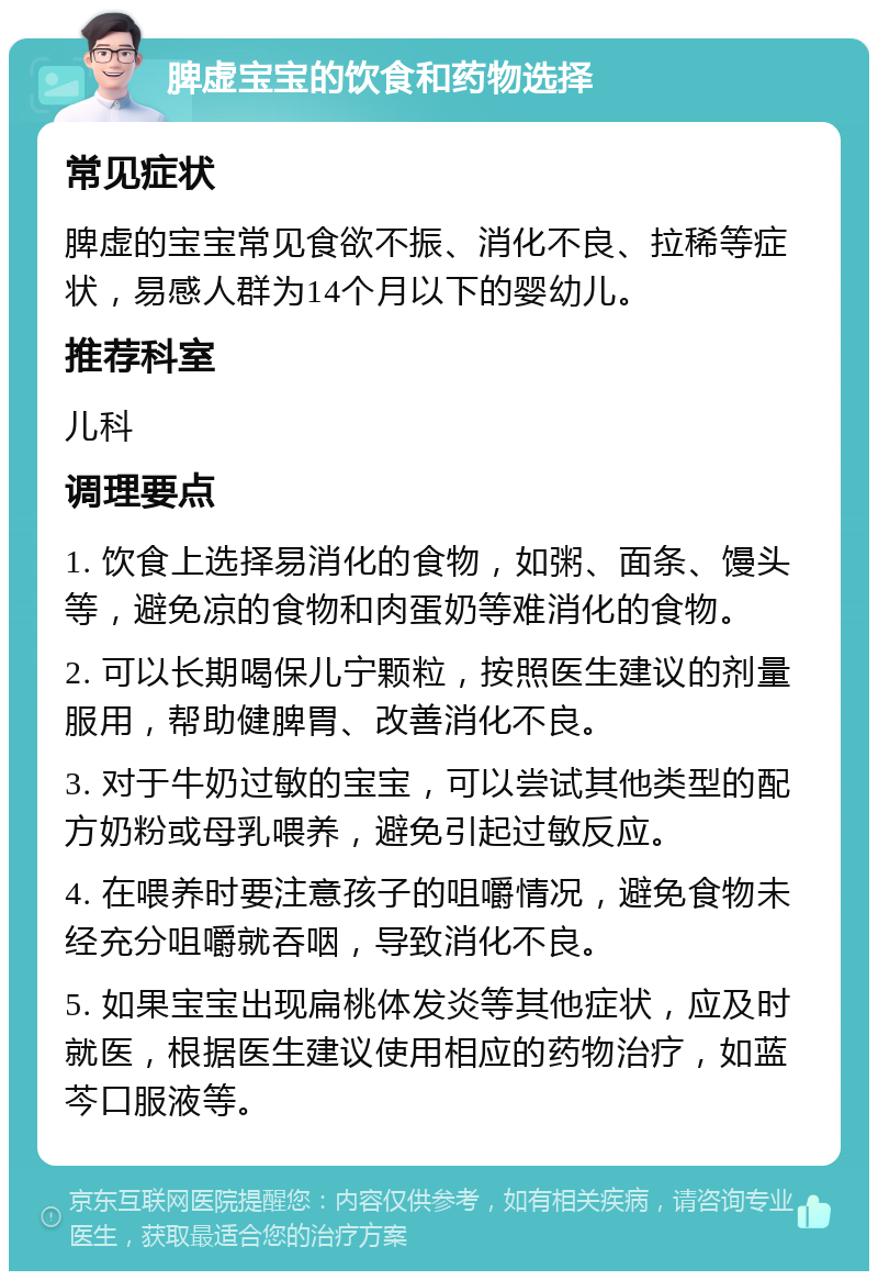 脾虚宝宝的饮食和药物选择 常见症状 脾虚的宝宝常见食欲不振、消化不良、拉稀等症状，易感人群为14个月以下的婴幼儿。 推荐科室 儿科 调理要点 1. 饮食上选择易消化的食物，如粥、面条、馒头等，避免凉的食物和肉蛋奶等难消化的食物。 2. 可以长期喝保儿宁颗粒，按照医生建议的剂量服用，帮助健脾胃、改善消化不良。 3. 对于牛奶过敏的宝宝，可以尝试其他类型的配方奶粉或母乳喂养，避免引起过敏反应。 4. 在喂养时要注意孩子的咀嚼情况，避免食物未经充分咀嚼就吞咽，导致消化不良。 5. 如果宝宝出现扁桃体发炎等其他症状，应及时就医，根据医生建议使用相应的药物治疗，如蓝芩口服液等。