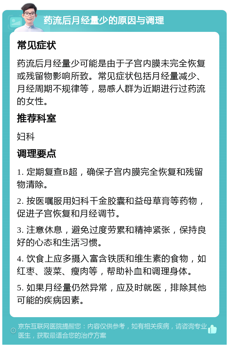 药流后月经量少的原因与调理 常见症状 药流后月经量少可能是由于子宫内膜未完全恢复或残留物影响所致。常见症状包括月经量减少、月经周期不规律等，易感人群为近期进行过药流的女性。 推荐科室 妇科 调理要点 1. 定期复查B超，确保子宫内膜完全恢复和残留物清除。 2. 按医嘱服用妇科千金胶囊和益母草膏等药物，促进子宫恢复和月经调节。 3. 注意休息，避免过度劳累和精神紧张，保持良好的心态和生活习惯。 4. 饮食上应多摄入富含铁质和维生素的食物，如红枣、菠菜、瘦肉等，帮助补血和调理身体。 5. 如果月经量仍然异常，应及时就医，排除其他可能的疾病因素。