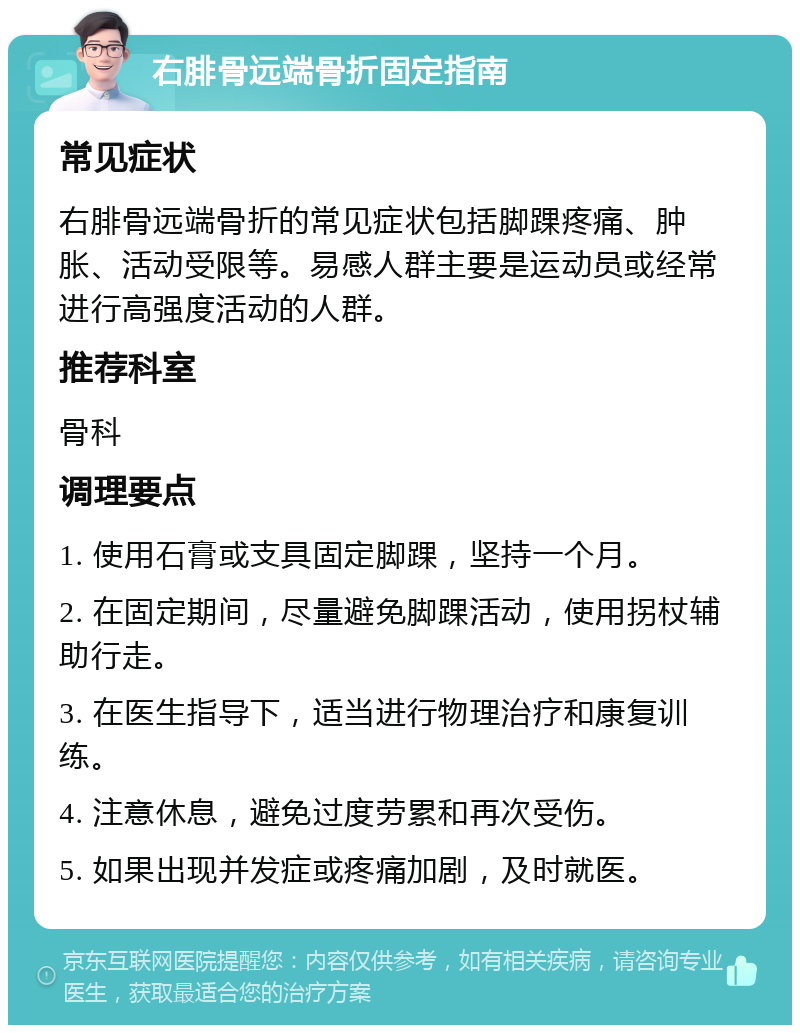 右腓骨远端骨折固定指南 常见症状 右腓骨远端骨折的常见症状包括脚踝疼痛、肿胀、活动受限等。易感人群主要是运动员或经常进行高强度活动的人群。 推荐科室 骨科 调理要点 1. 使用石膏或支具固定脚踝，坚持一个月。 2. 在固定期间，尽量避免脚踝活动，使用拐杖辅助行走。 3. 在医生指导下，适当进行物理治疗和康复训练。 4. 注意休息，避免过度劳累和再次受伤。 5. 如果出现并发症或疼痛加剧，及时就医。