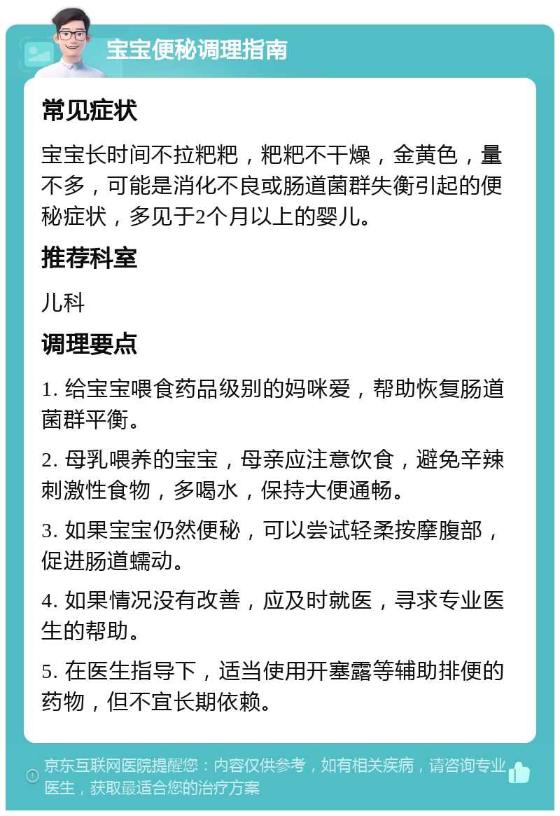 宝宝便秘调理指南 常见症状 宝宝长时间不拉粑粑，粑粑不干燥，金黄色，量不多，可能是消化不良或肠道菌群失衡引起的便秘症状，多见于2个月以上的婴儿。 推荐科室 儿科 调理要点 1. 给宝宝喂食药品级别的妈咪爱，帮助恢复肠道菌群平衡。 2. 母乳喂养的宝宝，母亲应注意饮食，避免辛辣刺激性食物，多喝水，保持大便通畅。 3. 如果宝宝仍然便秘，可以尝试轻柔按摩腹部，促进肠道蠕动。 4. 如果情况没有改善，应及时就医，寻求专业医生的帮助。 5. 在医生指导下，适当使用开塞露等辅助排便的药物，但不宜长期依赖。