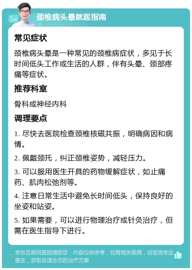 颈椎病头晕就医指南 常见症状 颈椎病头晕是一种常见的颈椎病症状，多见于长时间低头工作或生活的人群，伴有头晕、颈部疼痛等症状。 推荐科室 骨科或神经内科 调理要点 1. 尽快去医院检查颈椎核磁共振，明确病因和病情。 2. 佩戴颈托，纠正颈椎姿势，减轻压力。 3. 可以服用医生开具的药物缓解症状，如止痛药、肌肉松弛剂等。 4. 注意日常生活中避免长时间低头，保持良好的坐姿和站姿。 5. 如果需要，可以进行物理治疗或针灸治疗，但需在医生指导下进行。