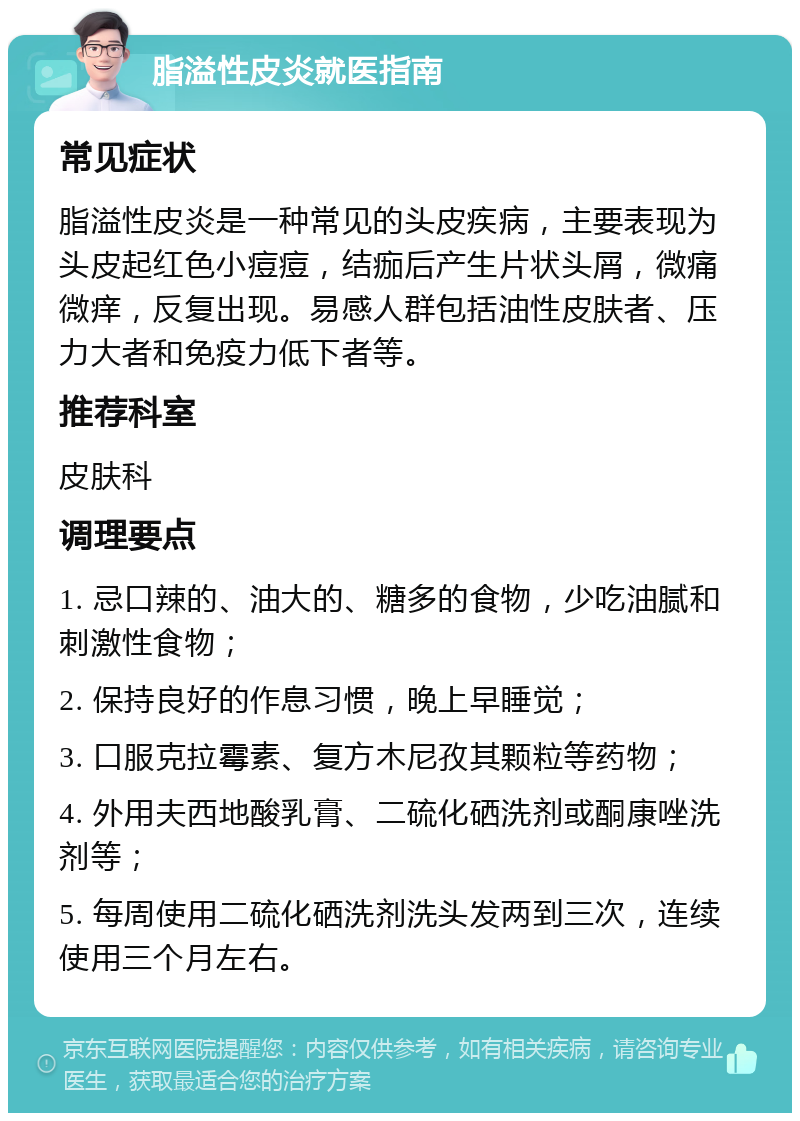 脂溢性皮炎就医指南 常见症状 脂溢性皮炎是一种常见的头皮疾病，主要表现为头皮起红色小痘痘，结痂后产生片状头屑，微痛微痒，反复出现。易感人群包括油性皮肤者、压力大者和免疫力低下者等。 推荐科室 皮肤科 调理要点 1. 忌口辣的、油大的、糖多的食物，少吃油腻和刺激性食物； 2. 保持良好的作息习惯，晚上早睡觉； 3. 口服克拉霉素、复方木尼孜其颗粒等药物； 4. 外用夫西地酸乳膏、二硫化硒洗剂或酮康唑洗剂等； 5. 每周使用二硫化硒洗剂洗头发两到三次，连续使用三个月左右。