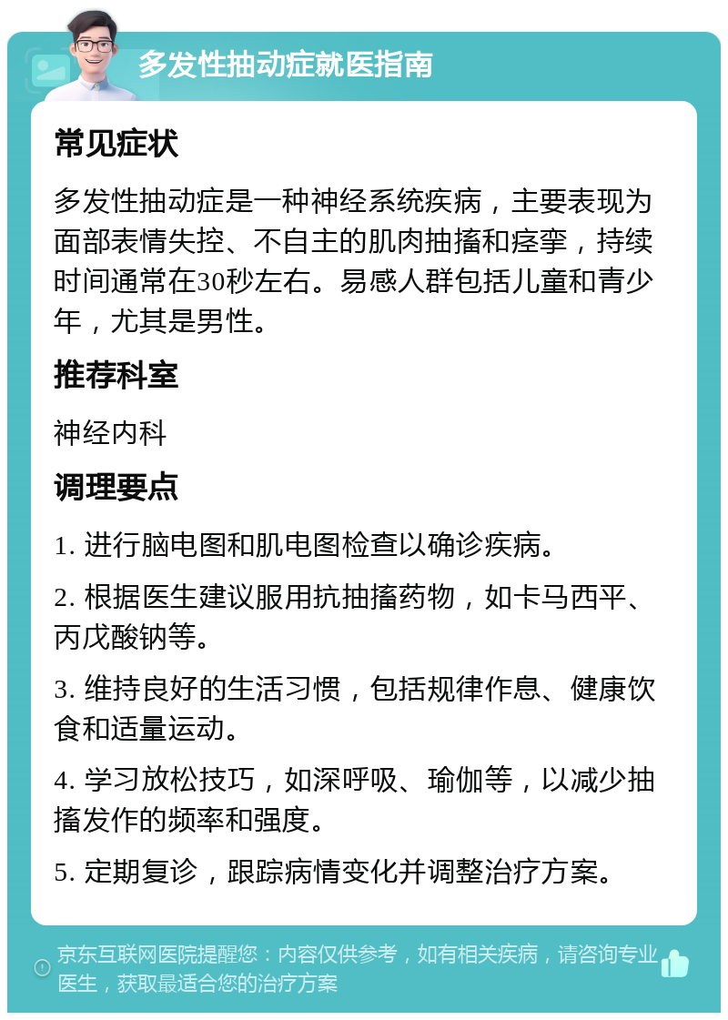 多发性抽动症就医指南 常见症状 多发性抽动症是一种神经系统疾病，主要表现为面部表情失控、不自主的肌肉抽搐和痉挛，持续时间通常在30秒左右。易感人群包括儿童和青少年，尤其是男性。 推荐科室 神经内科 调理要点 1. 进行脑电图和肌电图检查以确诊疾病。 2. 根据医生建议服用抗抽搐药物，如卡马西平、丙戊酸钠等。 3. 维持良好的生活习惯，包括规律作息、健康饮食和适量运动。 4. 学习放松技巧，如深呼吸、瑜伽等，以减少抽搐发作的频率和强度。 5. 定期复诊，跟踪病情变化并调整治疗方案。