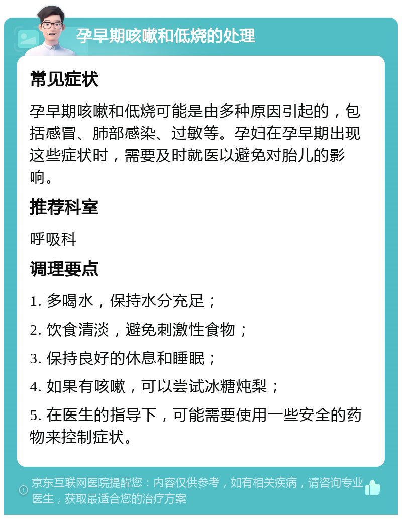 孕早期咳嗽和低烧的处理 常见症状 孕早期咳嗽和低烧可能是由多种原因引起的，包括感冒、肺部感染、过敏等。孕妇在孕早期出现这些症状时，需要及时就医以避免对胎儿的影响。 推荐科室 呼吸科 调理要点 1. 多喝水，保持水分充足； 2. 饮食清淡，避免刺激性食物； 3. 保持良好的休息和睡眠； 4. 如果有咳嗽，可以尝试冰糖炖梨； 5. 在医生的指导下，可能需要使用一些安全的药物来控制症状。