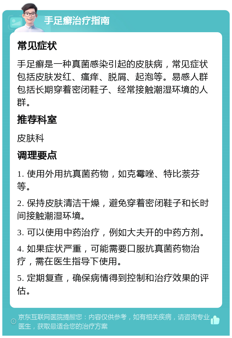 手足癣治疗指南 常见症状 手足癣是一种真菌感染引起的皮肤病，常见症状包括皮肤发红、瘙痒、脱屑、起泡等。易感人群包括长期穿着密闭鞋子、经常接触潮湿环境的人群。 推荐科室 皮肤科 调理要点 1. 使用外用抗真菌药物，如克霉唑、特比萘芬等。 2. 保持皮肤清洁干燥，避免穿着密闭鞋子和长时间接触潮湿环境。 3. 可以使用中药治疗，例如大夫开的中药方剂。 4. 如果症状严重，可能需要口服抗真菌药物治疗，需在医生指导下使用。 5. 定期复查，确保病情得到控制和治疗效果的评估。