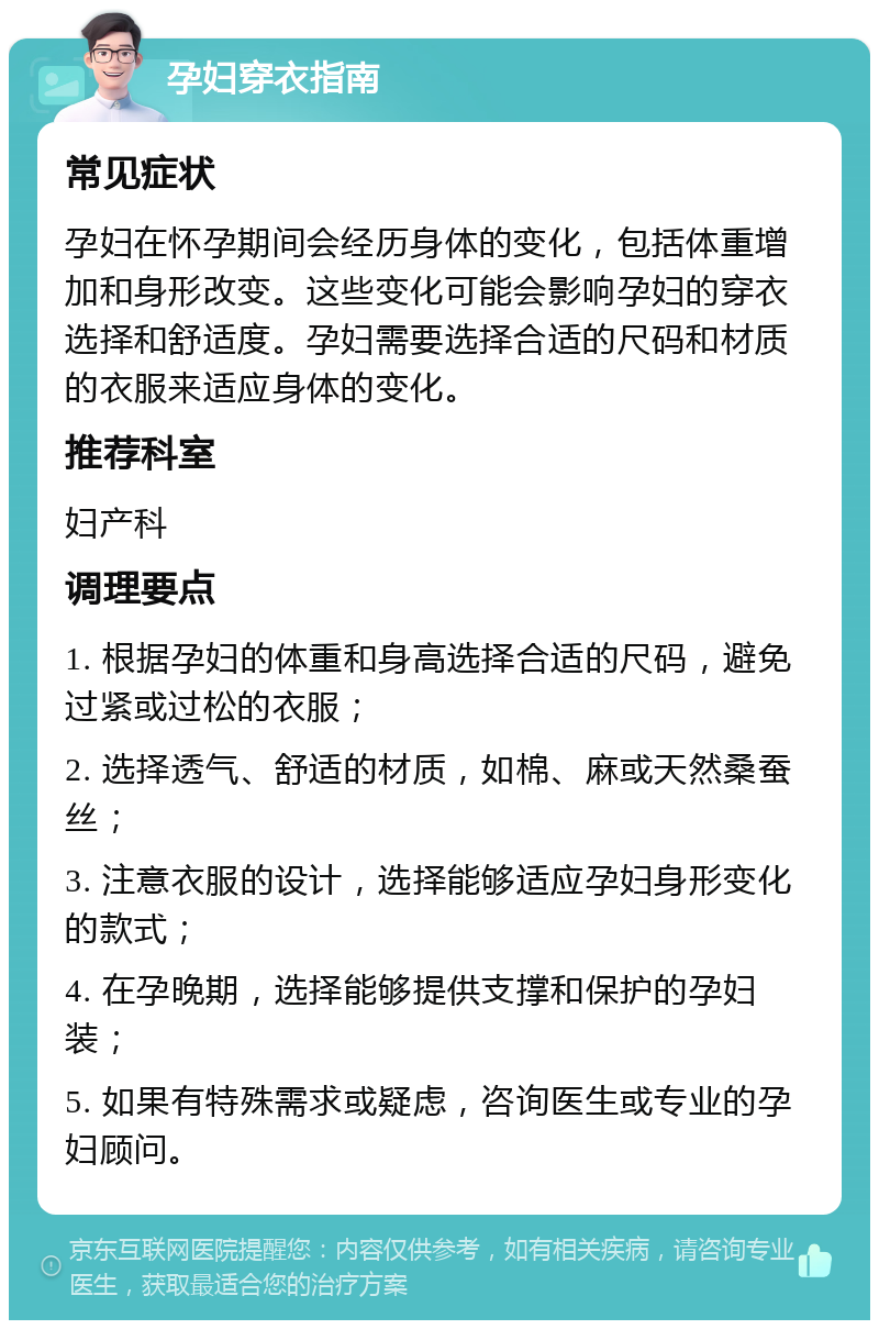 孕妇穿衣指南 常见症状 孕妇在怀孕期间会经历身体的变化，包括体重增加和身形改变。这些变化可能会影响孕妇的穿衣选择和舒适度。孕妇需要选择合适的尺码和材质的衣服来适应身体的变化。 推荐科室 妇产科 调理要点 1. 根据孕妇的体重和身高选择合适的尺码，避免过紧或过松的衣服； 2. 选择透气、舒适的材质，如棉、麻或天然桑蚕丝； 3. 注意衣服的设计，选择能够适应孕妇身形变化的款式； 4. 在孕晚期，选择能够提供支撑和保护的孕妇装； 5. 如果有特殊需求或疑虑，咨询医生或专业的孕妇顾问。