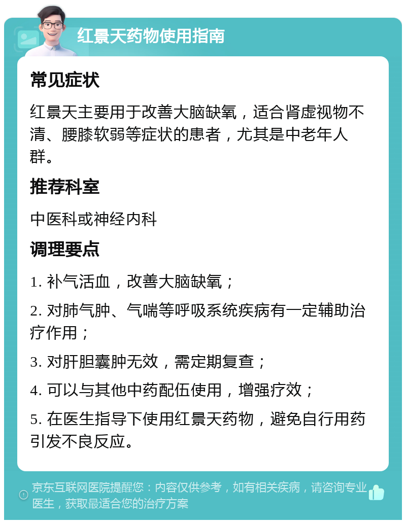 红景天药物使用指南 常见症状 红景天主要用于改善大脑缺氧，适合肾虚视物不清、腰膝软弱等症状的患者，尤其是中老年人群。 推荐科室 中医科或神经内科 调理要点 1. 补气活血，改善大脑缺氧； 2. 对肺气肿、气喘等呼吸系统疾病有一定辅助治疗作用； 3. 对肝胆囊肿无效，需定期复查； 4. 可以与其他中药配伍使用，增强疗效； 5. 在医生指导下使用红景天药物，避免自行用药引发不良反应。