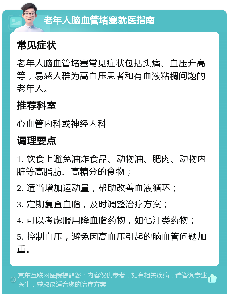 老年人脑血管堵塞就医指南 常见症状 老年人脑血管堵塞常见症状包括头痛、血压升高等，易感人群为高血压患者和有血液粘稠问题的老年人。 推荐科室 心血管内科或神经内科 调理要点 1. 饮食上避免油炸食品、动物油、肥肉、动物内脏等高脂肪、高糖分的食物； 2. 适当增加运动量，帮助改善血液循环； 3. 定期复查血脂，及时调整治疗方案； 4. 可以考虑服用降血脂药物，如他汀类药物； 5. 控制血压，避免因高血压引起的脑血管问题加重。