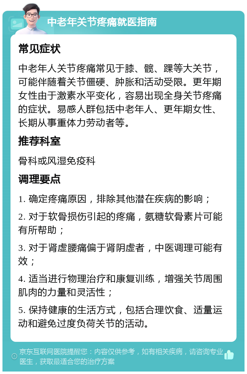 中老年关节疼痛就医指南 常见症状 中老年人关节疼痛常见于膝、髋、踝等大关节，可能伴随着关节僵硬、肿胀和活动受限。更年期女性由于激素水平变化，容易出现全身关节疼痛的症状。易感人群包括中老年人、更年期女性、长期从事重体力劳动者等。 推荐科室 骨科或风湿免疫科 调理要点 1. 确定疼痛原因，排除其他潜在疾病的影响； 2. 对于软骨损伤引起的疼痛，氨糖软骨素片可能有所帮助； 3. 对于肾虚腰痛偏于肾阴虚者，中医调理可能有效； 4. 适当进行物理治疗和康复训练，增强关节周围肌肉的力量和灵活性； 5. 保持健康的生活方式，包括合理饮食、适量运动和避免过度负荷关节的活动。