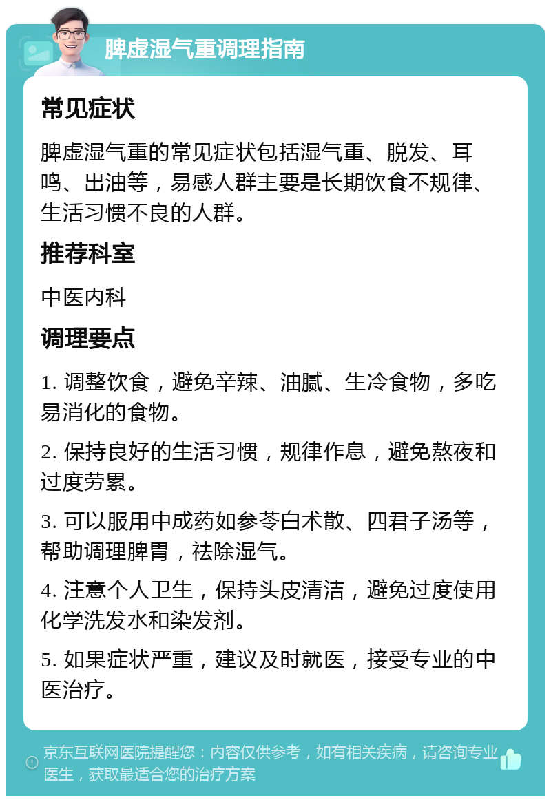 脾虚湿气重调理指南 常见症状 脾虚湿气重的常见症状包括湿气重、脱发、耳鸣、出油等，易感人群主要是长期饮食不规律、生活习惯不良的人群。 推荐科室 中医内科 调理要点 1. 调整饮食，避免辛辣、油腻、生冷食物，多吃易消化的食物。 2. 保持良好的生活习惯，规律作息，避免熬夜和过度劳累。 3. 可以服用中成药如参苓白术散、四君子汤等，帮助调理脾胃，祛除湿气。 4. 注意个人卫生，保持头皮清洁，避免过度使用化学洗发水和染发剂。 5. 如果症状严重，建议及时就医，接受专业的中医治疗。