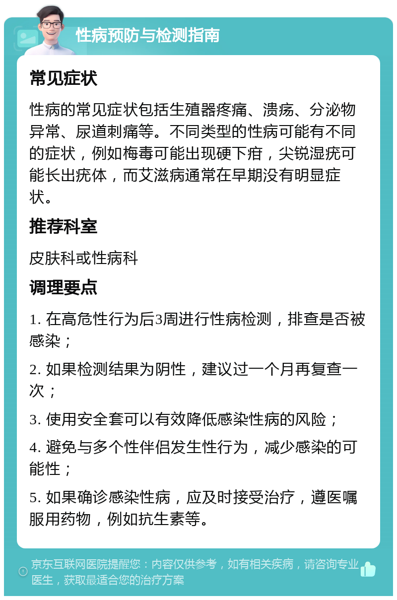 性病预防与检测指南 常见症状 性病的常见症状包括生殖器疼痛、溃疡、分泌物异常、尿道刺痛等。不同类型的性病可能有不同的症状，例如梅毒可能出现硬下疳，尖锐湿疣可能长出疣体，而艾滋病通常在早期没有明显症状。 推荐科室 皮肤科或性病科 调理要点 1. 在高危性行为后3周进行性病检测，排查是否被感染； 2. 如果检测结果为阴性，建议过一个月再复查一次； 3. 使用安全套可以有效降低感染性病的风险； 4. 避免与多个性伴侣发生性行为，减少感染的可能性； 5. 如果确诊感染性病，应及时接受治疗，遵医嘱服用药物，例如抗生素等。