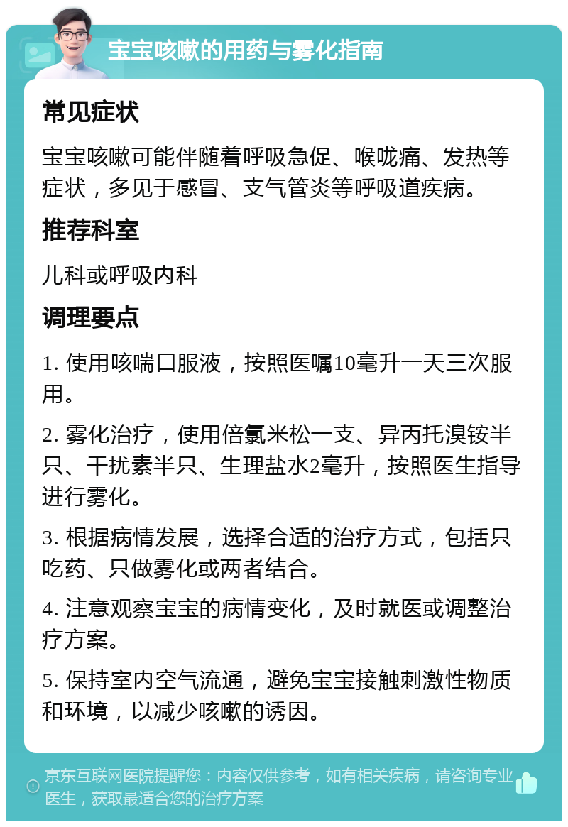 宝宝咳嗽的用药与雾化指南 常见症状 宝宝咳嗽可能伴随着呼吸急促、喉咙痛、发热等症状，多见于感冒、支气管炎等呼吸道疾病。 推荐科室 儿科或呼吸内科 调理要点 1. 使用咳喘口服液，按照医嘱10毫升一天三次服用。 2. 雾化治疗，使用倍氯米松一支、异丙托溴铵半只、干扰素半只、生理盐水2毫升，按照医生指导进行雾化。 3. 根据病情发展，选择合适的治疗方式，包括只吃药、只做雾化或两者结合。 4. 注意观察宝宝的病情变化，及时就医或调整治疗方案。 5. 保持室内空气流通，避免宝宝接触刺激性物质和环境，以减少咳嗽的诱因。