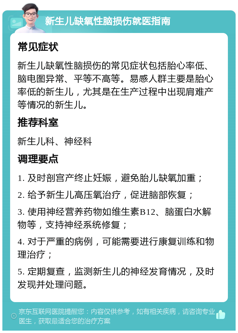 新生儿缺氧性脑损伤就医指南 常见症状 新生儿缺氧性脑损伤的常见症状包括胎心率低、脑电图异常、平等不高等。易感人群主要是胎心率低的新生儿，尤其是在生产过程中出现肩难产等情况的新生儿。 推荐科室 新生儿科、神经科 调理要点 1. 及时剖宫产终止妊娠，避免胎儿缺氧加重； 2. 给予新生儿高压氧治疗，促进脑部恢复； 3. 使用神经营养药物如维生素B12、脑蛋白水解物等，支持神经系统修复； 4. 对于严重的病例，可能需要进行康复训练和物理治疗； 5. 定期复查，监测新生儿的神经发育情况，及时发现并处理问题。