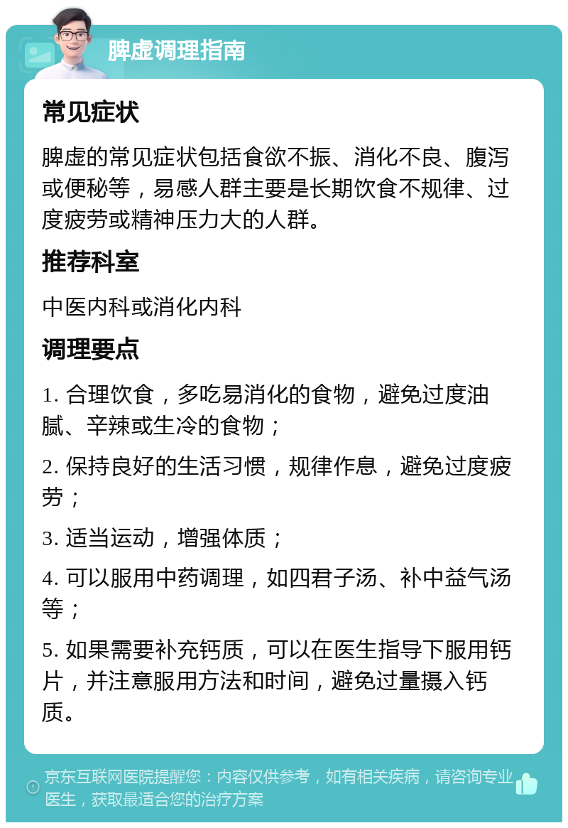 脾虚调理指南 常见症状 脾虚的常见症状包括食欲不振、消化不良、腹泻或便秘等，易感人群主要是长期饮食不规律、过度疲劳或精神压力大的人群。 推荐科室 中医内科或消化内科 调理要点 1. 合理饮食，多吃易消化的食物，避免过度油腻、辛辣或生冷的食物； 2. 保持良好的生活习惯，规律作息，避免过度疲劳； 3. 适当运动，增强体质； 4. 可以服用中药调理，如四君子汤、补中益气汤等； 5. 如果需要补充钙质，可以在医生指导下服用钙片，并注意服用方法和时间，避免过量摄入钙质。