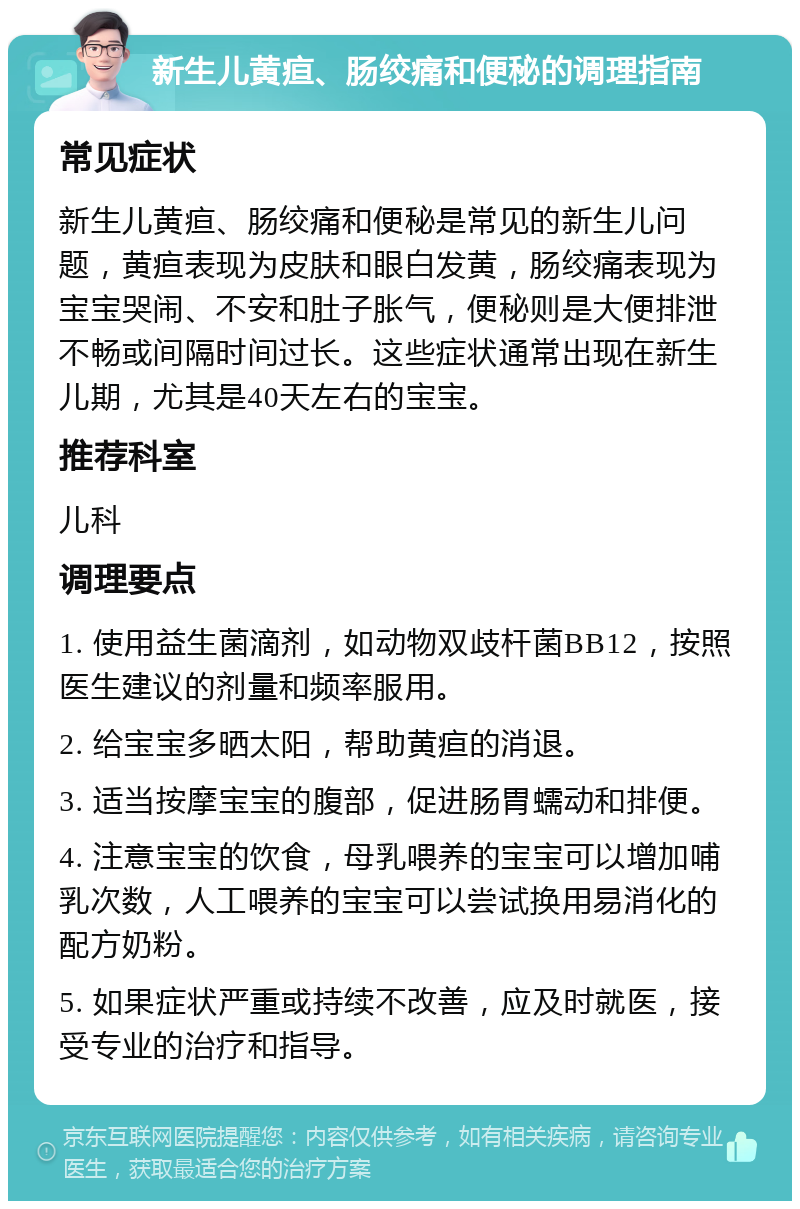 新生儿黄疸、肠绞痛和便秘的调理指南 常见症状 新生儿黄疸、肠绞痛和便秘是常见的新生儿问题，黄疸表现为皮肤和眼白发黄，肠绞痛表现为宝宝哭闹、不安和肚子胀气，便秘则是大便排泄不畅或间隔时间过长。这些症状通常出现在新生儿期，尤其是40天左右的宝宝。 推荐科室 儿科 调理要点 1. 使用益生菌滴剂，如动物双歧杆菌BB12，按照医生建议的剂量和频率服用。 2. 给宝宝多晒太阳，帮助黄疸的消退。 3. 适当按摩宝宝的腹部，促进肠胃蠕动和排便。 4. 注意宝宝的饮食，母乳喂养的宝宝可以增加哺乳次数，人工喂养的宝宝可以尝试换用易消化的配方奶粉。 5. 如果症状严重或持续不改善，应及时就医，接受专业的治疗和指导。