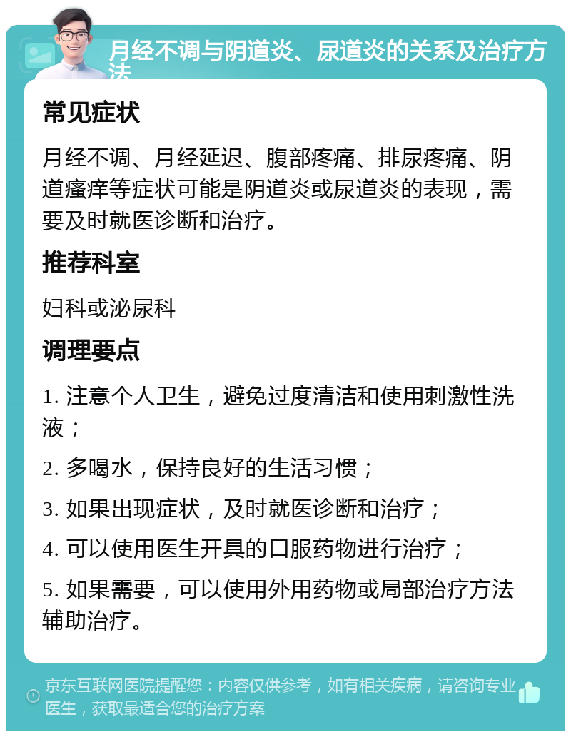 月经不调与阴道炎、尿道炎的关系及治疗方法 常见症状 月经不调、月经延迟、腹部疼痛、排尿疼痛、阴道瘙痒等症状可能是阴道炎或尿道炎的表现，需要及时就医诊断和治疗。 推荐科室 妇科或泌尿科 调理要点 1. 注意个人卫生，避免过度清洁和使用刺激性洗液； 2. 多喝水，保持良好的生活习惯； 3. 如果出现症状，及时就医诊断和治疗； 4. 可以使用医生开具的口服药物进行治疗； 5. 如果需要，可以使用外用药物或局部治疗方法辅助治疗。