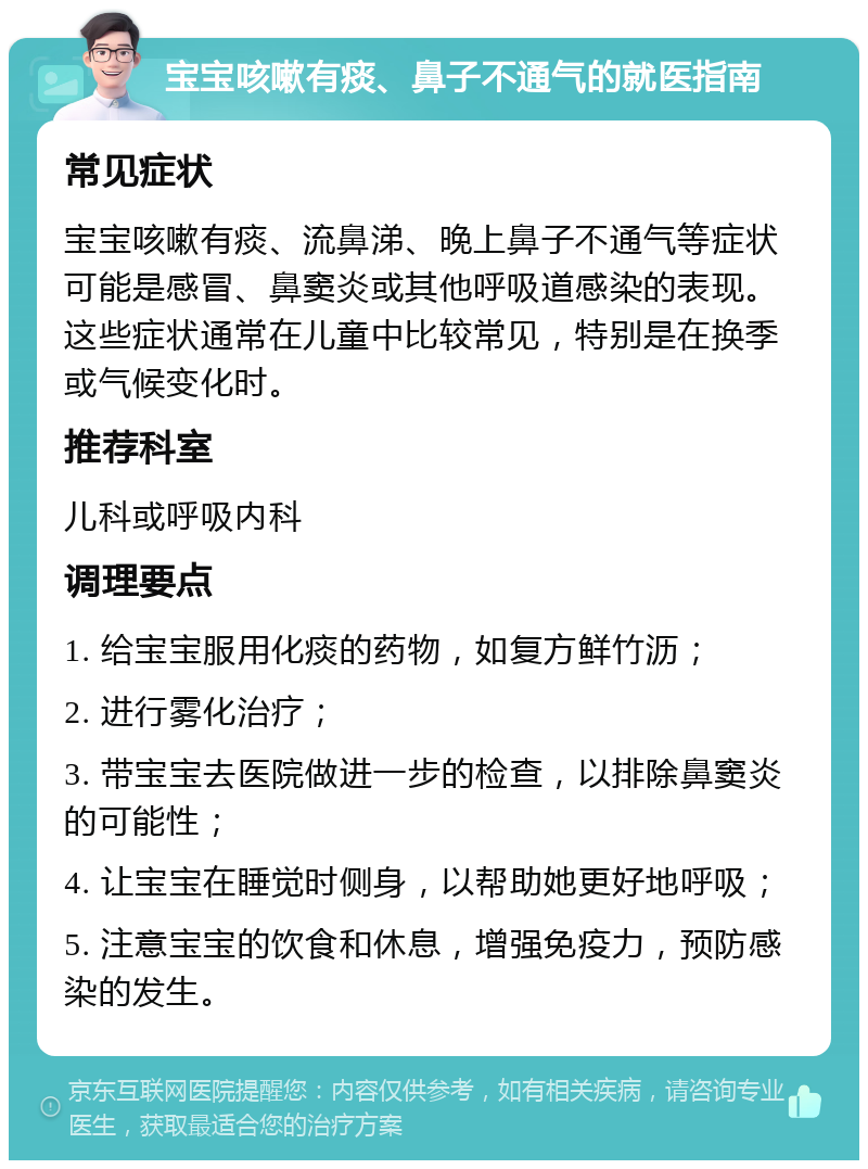 宝宝咳嗽有痰、鼻子不通气的就医指南 常见症状 宝宝咳嗽有痰、流鼻涕、晚上鼻子不通气等症状可能是感冒、鼻窦炎或其他呼吸道感染的表现。这些症状通常在儿童中比较常见，特别是在换季或气候变化时。 推荐科室 儿科或呼吸内科 调理要点 1. 给宝宝服用化痰的药物，如复方鲜竹沥； 2. 进行雾化治疗； 3. 带宝宝去医院做进一步的检查，以排除鼻窦炎的可能性； 4. 让宝宝在睡觉时侧身，以帮助她更好地呼吸； 5. 注意宝宝的饮食和休息，增强免疫力，预防感染的发生。