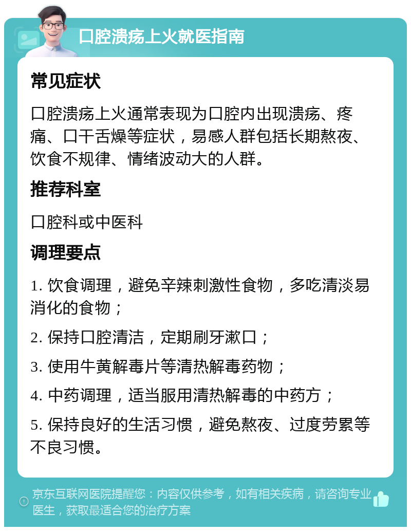 口腔溃疡上火就医指南 常见症状 口腔溃疡上火通常表现为口腔内出现溃疡、疼痛、口干舌燥等症状，易感人群包括长期熬夜、饮食不规律、情绪波动大的人群。 推荐科室 口腔科或中医科 调理要点 1. 饮食调理，避免辛辣刺激性食物，多吃清淡易消化的食物； 2. 保持口腔清洁，定期刷牙漱口； 3. 使用牛黄解毒片等清热解毒药物； 4. 中药调理，适当服用清热解毒的中药方； 5. 保持良好的生活习惯，避免熬夜、过度劳累等不良习惯。