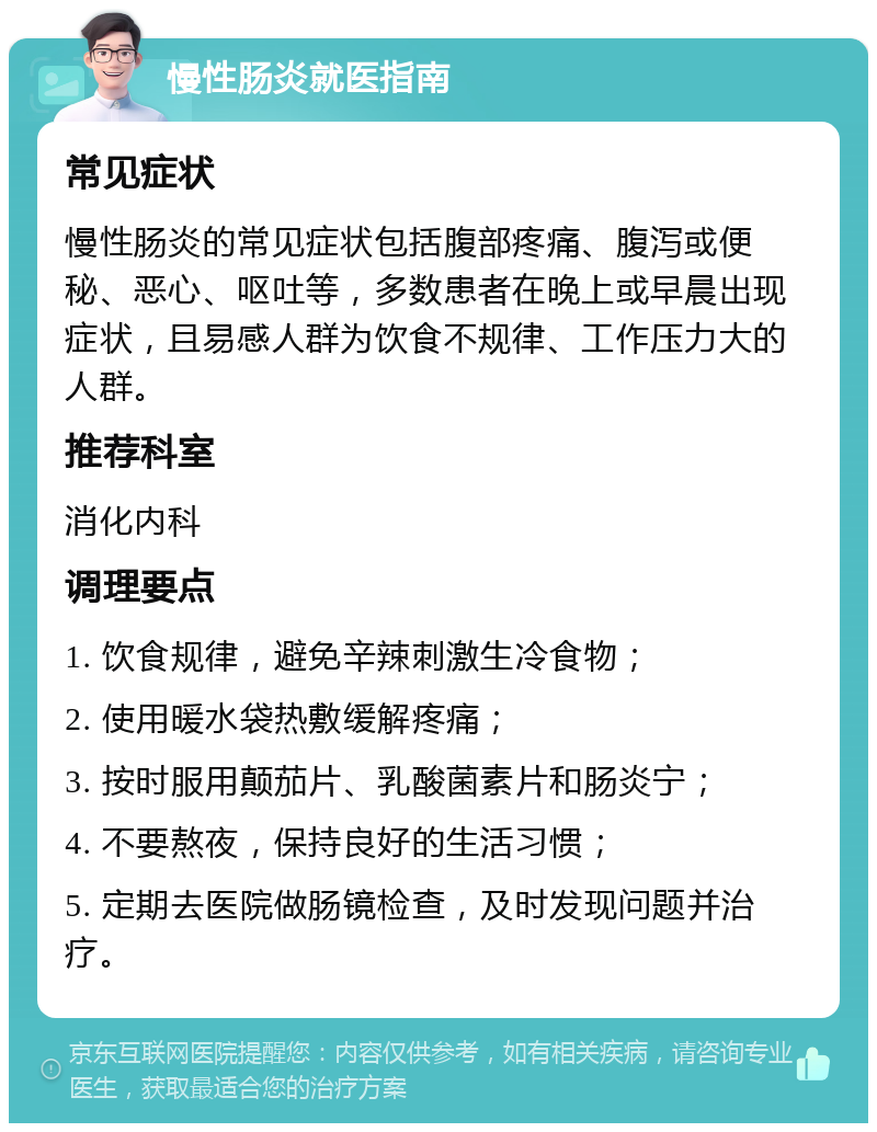 慢性肠炎就医指南 常见症状 慢性肠炎的常见症状包括腹部疼痛、腹泻或便秘、恶心、呕吐等，多数患者在晚上或早晨出现症状，且易感人群为饮食不规律、工作压力大的人群。 推荐科室 消化内科 调理要点 1. 饮食规律，避免辛辣刺激生冷食物； 2. 使用暖水袋热敷缓解疼痛； 3. 按时服用颠茄片、乳酸菌素片和肠炎宁； 4. 不要熬夜，保持良好的生活习惯； 5. 定期去医院做肠镜检查，及时发现问题并治疗。