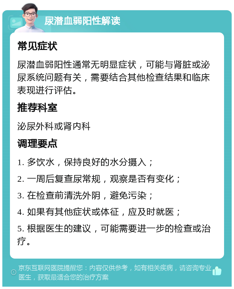 尿潜血弱阳性解读 常见症状 尿潜血弱阳性通常无明显症状，可能与肾脏或泌尿系统问题有关，需要结合其他检查结果和临床表现进行评估。 推荐科室 泌尿外科或肾内科 调理要点 1. 多饮水，保持良好的水分摄入； 2. 一周后复查尿常规，观察是否有变化； 3. 在检查前清洗外阴，避免污染； 4. 如果有其他症状或体征，应及时就医； 5. 根据医生的建议，可能需要进一步的检查或治疗。