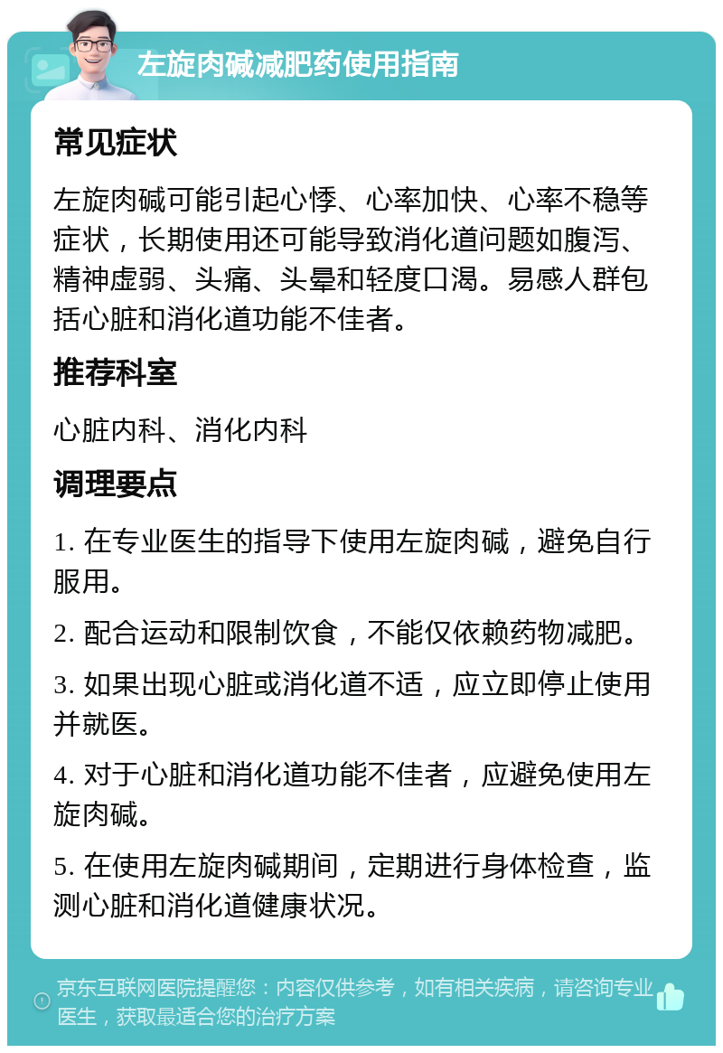 左旋肉碱减肥药使用指南 常见症状 左旋肉碱可能引起心悸、心率加快、心率不稳等症状，长期使用还可能导致消化道问题如腹泻、精神虚弱、头痛、头晕和轻度口渴。易感人群包括心脏和消化道功能不佳者。 推荐科室 心脏内科、消化内科 调理要点 1. 在专业医生的指导下使用左旋肉碱，避免自行服用。 2. 配合运动和限制饮食，不能仅依赖药物减肥。 3. 如果出现心脏或消化道不适，应立即停止使用并就医。 4. 对于心脏和消化道功能不佳者，应避免使用左旋肉碱。 5. 在使用左旋肉碱期间，定期进行身体检查，监测心脏和消化道健康状况。