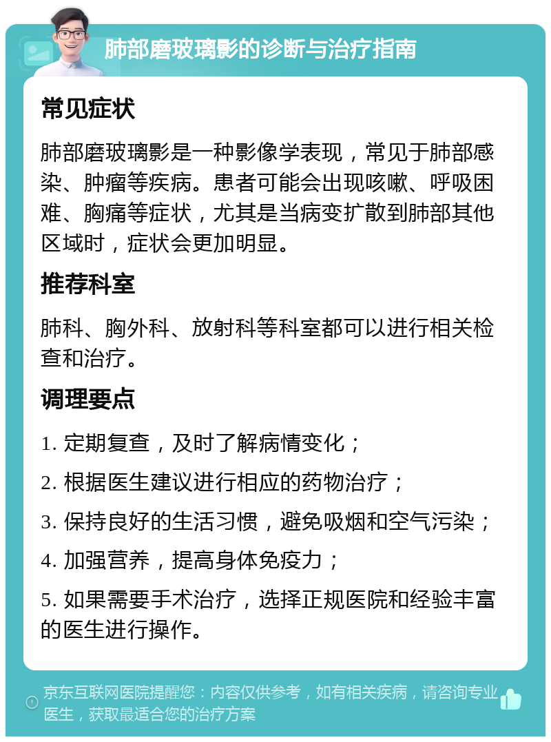 肺部磨玻璃影的诊断与治疗指南 常见症状 肺部磨玻璃影是一种影像学表现，常见于肺部感染、肿瘤等疾病。患者可能会出现咳嗽、呼吸困难、胸痛等症状，尤其是当病变扩散到肺部其他区域时，症状会更加明显。 推荐科室 肺科、胸外科、放射科等科室都可以进行相关检查和治疗。 调理要点 1. 定期复查，及时了解病情变化； 2. 根据医生建议进行相应的药物治疗； 3. 保持良好的生活习惯，避免吸烟和空气污染； 4. 加强营养，提高身体免疫力； 5. 如果需要手术治疗，选择正规医院和经验丰富的医生进行操作。