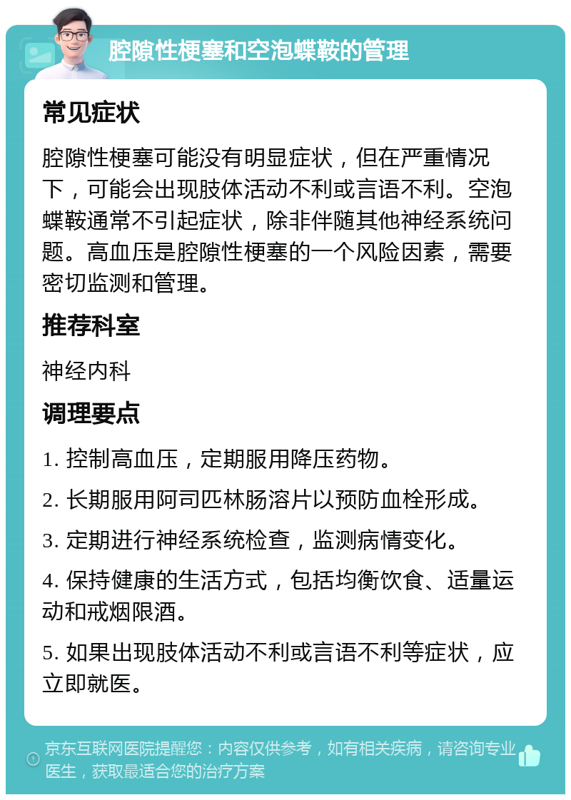 腔隙性梗塞和空泡蝶鞍的管理 常见症状 腔隙性梗塞可能没有明显症状，但在严重情况下，可能会出现肢体活动不利或言语不利。空泡蝶鞍通常不引起症状，除非伴随其他神经系统问题。高血压是腔隙性梗塞的一个风险因素，需要密切监测和管理。 推荐科室 神经内科 调理要点 1. 控制高血压，定期服用降压药物。 2. 长期服用阿司匹林肠溶片以预防血栓形成。 3. 定期进行神经系统检查，监测病情变化。 4. 保持健康的生活方式，包括均衡饮食、适量运动和戒烟限酒。 5. 如果出现肢体活动不利或言语不利等症状，应立即就医。