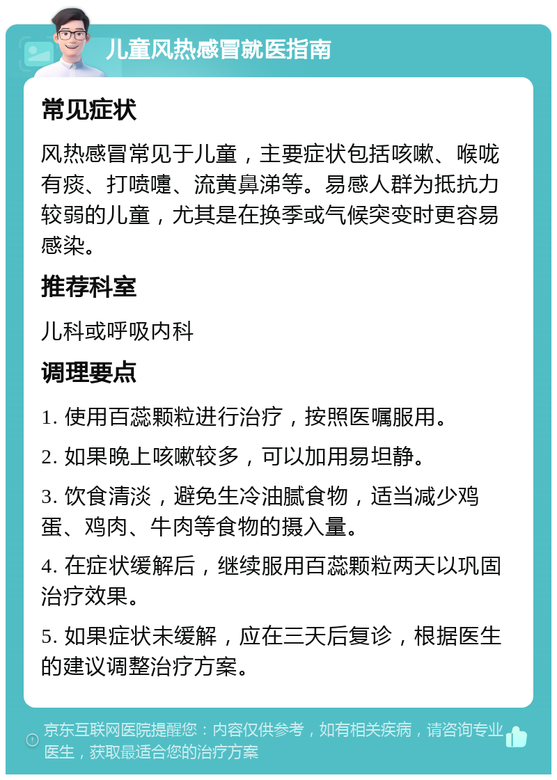 儿童风热感冒就医指南 常见症状 风热感冒常见于儿童，主要症状包括咳嗽、喉咙有痰、打喷嚏、流黄鼻涕等。易感人群为抵抗力较弱的儿童，尤其是在换季或气候突变时更容易感染。 推荐科室 儿科或呼吸内科 调理要点 1. 使用百蕊颗粒进行治疗，按照医嘱服用。 2. 如果晚上咳嗽较多，可以加用易坦静。 3. 饮食清淡，避免生冷油腻食物，适当减少鸡蛋、鸡肉、牛肉等食物的摄入量。 4. 在症状缓解后，继续服用百蕊颗粒两天以巩固治疗效果。 5. 如果症状未缓解，应在三天后复诊，根据医生的建议调整治疗方案。